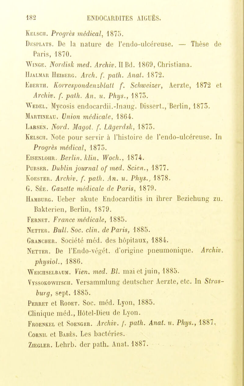 Kelscii. Progrès médical, 1875. Dësplats. De la nature de l'endo-ulcéreuse. — Thèse de Paris, 1870. WiNGE. Nordi.tk med. Archiv. II Bd. 1869, Christiana. M.IALMA11 IlEiBiînG. Arcli. f. path. A7tal. 1872. Eberth. KorrespondenzhlalL f. Schwcizer, Aerzle, 1872 et Archiv. f. palh. An. u. Phys., 1873. Wedel. Mycosis endocardii.-Inaug. Disserl., Berlin, 187.5. Martineau. Union médicale, 1864. Larsen. Nord. Magot, f. Lâgerdsk, 1873. Kelscii. Note pour servir à l'histoire de l'endo-ulcéreuse. In Progrès médical, 1875. EisENLOHR. Berlin, klin. Woch., 1874. PuRSER. Dublin journal of med. Scien., 1877. KoESTER. Archiv. f. palh. An. u. Plnjs., 1878. G. Sée. Gazelle médicale de Paris, 1879. Hamburg. Ueber akute Endocarditis in ihrer Beziehung zu. Bakterien, Berlin, 1879. Fernet. France médicale, 1885. Netter. Bull. Soc. clin, de Paris, 1885. Grancher. Société méd. des hôpitaux, 1884. Netter. De l'Endo-végét. d'origine pneumonique. Archiv. physiol., 1886. Weichselbaum. Vien. med. Bl. mai et juin, 1885. Vyssokowitsch. Versaramlung deutscher Aerzte, etc. In Stras- burg, sept. 1885. Perret et Rodet. Soc. méd. Lyon, 1885. Chnique méd., Hôtel-Dieu de Lyon. Froenkel et Soenger. Archiv. /. path. Anat. u. Phys., 1887. Cornu, et Babès. Les bactéries. ZiEGLER. Lehrb. der path. Anat. 1S87.