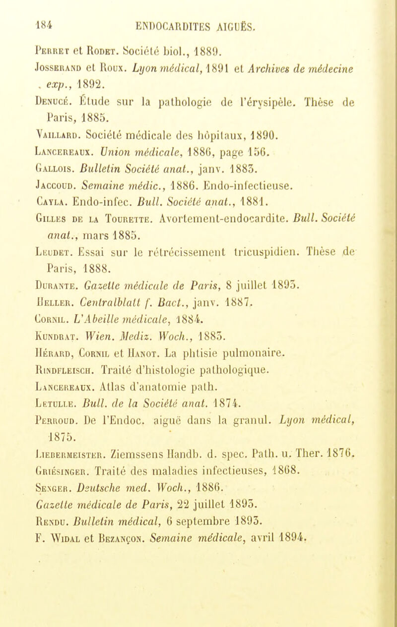 Perret et RoDET. Société biol., 1889. JossERAND et Roux. LyoTi médical, 1891 et Archives de médecine . exp., 1892. Denucé. Elude sur la pathologie de l'érysipèle. Thèse de Paris, 1885. Vaii-lard. Société médicale des hôpitaux, 1890. Lancereaux. Union médicale, 1886, page 156. Gallois. Bulletin Société anat., janv. 1883. Jaccoud. Semaine médic, 1886. Endo-infectieuse. Cayla. Endo-infec. Bull. Société anat., 1881. Gilles de la Tourette. Avortement-endocardite. Bull. Société anat., mars 1885. Leudet. Essai sur le rétrécissement tricuspidien. Thèse de Paris, 1888. Durante. Gazette médicale de Paris, 8 juillet 1895. Ueller, Cenlralblatt f. Bact., janv. 1887. ComiL. UAbeille médicale, 1884. KuNDRAT. Wien. Mediz. Woch., 1885. IIÉRARD, CoRisiL et IIanot. La phtisie pulmonaire. RiNDFLEiscH. Traité d'histologie pathologique. Lanceueaux. Atlas d'anatomie palh. Letulle. Bull, de la Société anat. 1874. Perroud, De l'Endoc. aiguë dans la granul. Lyon médical, 1875. hiERERMEisTER. Zieiïissens Uandb. d. spec. Path. u. Ther. 1876. Griésinger. Traité des maladies infectieuses, 1868. Senger. Deutsche med. Woch., 1886. Gazette médicale de Paris, 22 juillet 1895. Rendu. Bulletin médical, 6 septembre 1893. F. WiDAL et Bezançon. Semaine médicale, avril 1894.