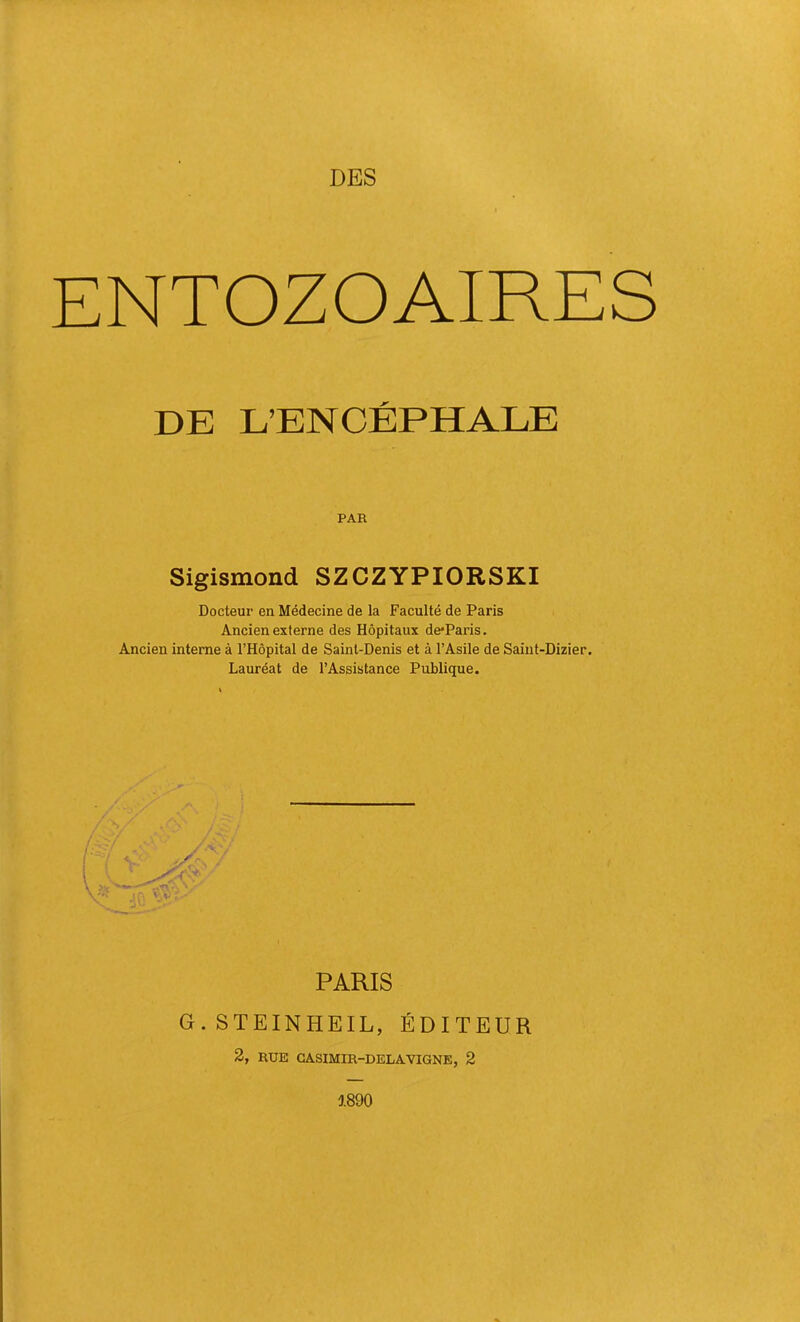 DES ENTOZOAIRES DE L’ENCÉPHALE PAR Sigismond SZCZYPIORSKI Docteur en Médecine de la Faculté de Paris Ancien externe des Hôpitaux de*Paris. Ancien interne à l’Hôpital de Saint-Denis et à l’Asile de Saint-Dizier. Lauréat de l’Assistance Publique. PARIS G.STEINHEIL, ÉDITEUR 2, RUE GASIMIR-DELAVIGNE, 2 5.890