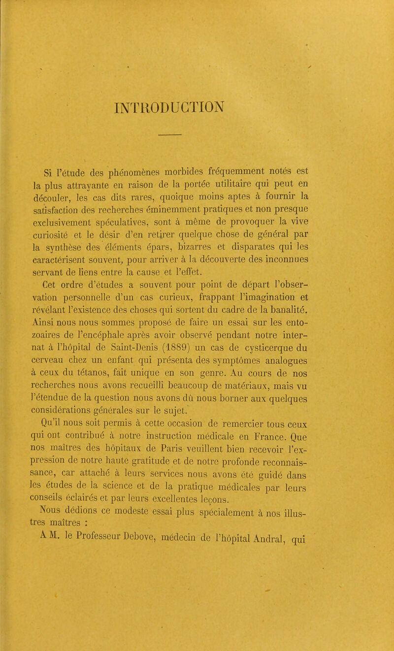 INTRODUCTION Si l’étude des phénomènes morbides fréquemment notés est la plus attrayante en raison de la portée utilitaire qui peut en découler, les cas dits rares, quoique moins aptes à fournir la satisfaction des recherches éminemment pratiques et non presque exclusivement spéculatives, sont à môme de provoquer la vive curiosité et le désir d’en retirer quelque chose de général par la synthèse des éléments épars, bizarres et disparates qui les caractérisent souvent^ pour arriver à la découverte des inconnues servant de liens entre la cause et l’effet. Cet ordre d’études a souvent pour point de départ l’obser- vation personnelle d’un cas curieux, frappant l’imagination et révélant l’existence des choses qui sortent du cadre de la banalité. Ainsi nous nous sommes proposé de faire un essai sur les ento- zoaires de l’encéphale après avoir observé pendant notre inter- nat à l’hôpital de Saint-Denis (1889) un cas de cysticerque du cerveau chez un enfant qui présenta des symptômes analogues à ceux du tétanos, fait unique en son genre. Au cours de nos recherches nous avons recueilli beaucoup de matériaux, mais vu l’étendue de la question nous avons dû nous borner aux quelques considérations générales sur le sujet. Qu’il nous soit permis à cette occasion de remercier tous ceux qui ont contribué à notre instruction médicale en France. Que nos maîtres des hôpitaux de Paris veuillent bien recevoir l’ex- pression de notre haute gratitude et de notre profonde reconnais- sance, car attaché à leurs services nous avons été guidé dans les études de la science et de la pratique médicales par leurs conseils éclairés et par leurs excellentes leçons. Nous dédions ce modeste essai plus spécialement à nos illus- tres maîtres :