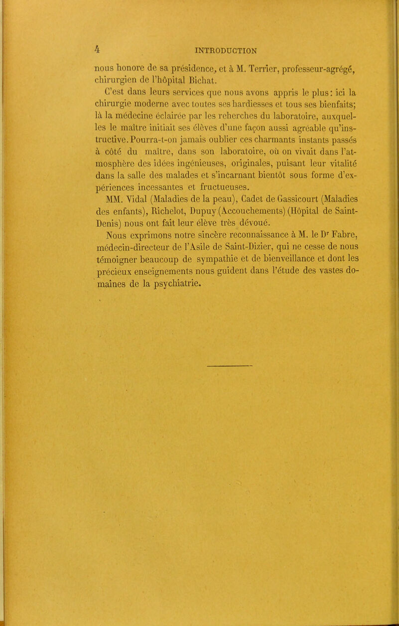 ; nous honore de sa présidence^ et à M. Terrier, professeur-agrégé, < chirurgien de l’hôpital Richat. C’est dans leurs services que nous avons appris le plus ; ici la , chirurgie moderne avec toutes scs hardiesses et tous ses bienfaits; là la médecine éclairée par les rehcrches du laboratoire, auxquel- les le maître initiait ses élèves d’une façon aussi agréable qu’ins- ‘ tructive. Pourra-t-on jamais oublier ces charmants instants passés à côté du maître, dans son laboratoire, où on vivait dans l’at- mosphère des idées ingénieuses, originales, puisant leur vitalité ; dans la salle des malades et s’incarnant bientôt sous forme d’ex- ! périences incessantes et fructueuses. MM. Yidal (Maladies de la peau), Cadet de Gassicourt (Maladies des enfants), Richelot, Dupuy.(Accouchements) (Hôpital de Saint- Denis) nous ont fait leur élève très dévoué. Nous exprimons notre sincère reconnaissance à M. le D'’ Fabre, | médecin-directeur de l’Asile de Saint-Dizier, qui ne cesse de nous : i' témoigner beaucoup de sympathie et de bienveillance et dont les précieux enseignements nous guident dans l’étude des vastes do- . maines de la psychiatrie. »• • )' V I. h I