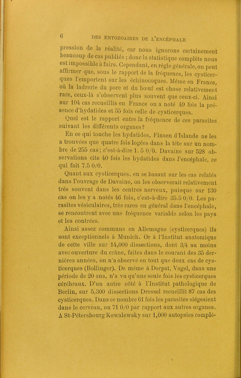 piession de la léalité^ car nous ignorons certainement beaucoup de cas publiés ; donc la statistique complète nous est impossible à faire. Cependant, en règle générale, on peut affirmer que, sous le rapport de la fréquence, les cysticer- ques l’emportent sur les écliinocoques. Môme en France, où la ladrerie du porc et du bœuf est chose relativement rare, ceux-là s’observent plus souvent que ceux-ci. Ainsi sur 104 cas recueillis en France on a noté 49 fois la pré- sence d hydatides et 55 fois celle de cysticerques. Quel est le rapport entre la fréquence de ces parasites suivant les différents organes ? En ce qui touche les hydatides, Finsen d’Islande ne les a trouvées que quatre fois logées dans la tête sur un nom- bre de 255 cas; c’est-à-dire 1. 5 0/0. Davaine sur 528 ob- servations cite 40 fois les hydatides dans l’encéphale, ce qui fait 7.5 0/0. Quant aux cysticerques, en se basant sur les cas relatés dans l’ouvrage de Davaine, on les observerait relativement très souvent dans les centres nerveux, puisque sur 130 cas on les y a notés 46 fois, c’est-à-dire 35.5 0/0. Les pa- rasites vésiculaires, très rares en général dans l’encéphale, se rencontrent avec une fréquence variable selon les pays et les contrées. Ainsi assez communs en Allemagne (cysticerques) ils sont exceptionnels à Munich. Or à l’Institut anatomique de cette ville sur 14,000 dissections, dont 3/4 au moins avec ouverture du crâne, faites dans le courant des 35 der- nières années, on n’a observé en tout que deux cas de cys- ticerques (Bollinger). De même à Dorpat, Vogel, dans une période de 20 ans, n’a vu qu’une seule fois les cysticerques cérébraux. D’un autre côté à l’Institut pathologique de Berlin, sur 5,300 dissections Dressel recueillit 87 cas des cysticerques. Dans ce nombre 61 fois les parasites siégeaient dans le cerveau, ou 71 0/0 par rapport aux autres organes. A St-Pétersbourg Kowalewsky sur 1,000 autopsies complè-