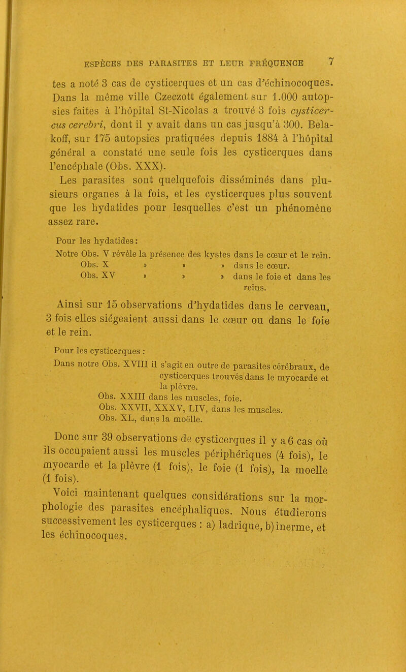 tes a noté 3 cas de cysticerques et un cas d^’échinocoques. Dans la môme ville Gzeczott également sur 1.000 autop- sies faites à l’hôpital St-Nicolas a trouvé 3 fois cysticer- cus cerehri, dont il y avait dans un cas jusqu’à 300. Bela- koff, sur 175 autopsies pratiquées depuis 1884 à l’hôpital général a constaté une seule fois les cysticerques dans l’encéphale (Ohs. XXX). Les parasites sont quelquefois disséminés dans plu- sieurs organes à la fois, et les cysticerques plus souvent que les hydatides pour lesquelles c’est un phénomène assez rare. Pour les hydatides : Notre Ohs. V révèle la présence des kystes dans le cœur et le rein. Ohs. X I » » dans le cœur. Ohs. XV » ï » dans le foie et dans les reins. Ainsi sur 15 observations d’hydatides dans le cerveau, 3 fois elles siégeaient aussi dans le cœur ou dans le foie et le rein. Pour les cysticerques : Dans notre Ohs. XVIII il s’agit en outre de parasites cérébraux, de cysticerques trouvés dans le myocarde et la plèvre. Ohs. XXIII dans les muscles, foie. Ohs. XXVII, XXXV, LIV, dans les muscles. Ohs. XL, dans la moelle. Donc sur 39 observations de cysticerques il y a 6 cas où ils occupaient aussi les muscles périphériques (4 fois), le myocarde et la plèvre (1 fois), le foie (1 fois), la moelle (1 fois). Voici maintenant quelques considérations sur la mor- phologie des parasites encéphaliques. Nous étudierons successivement les cysticerques : a) ladrique, b)inerme, et les échinocoques.