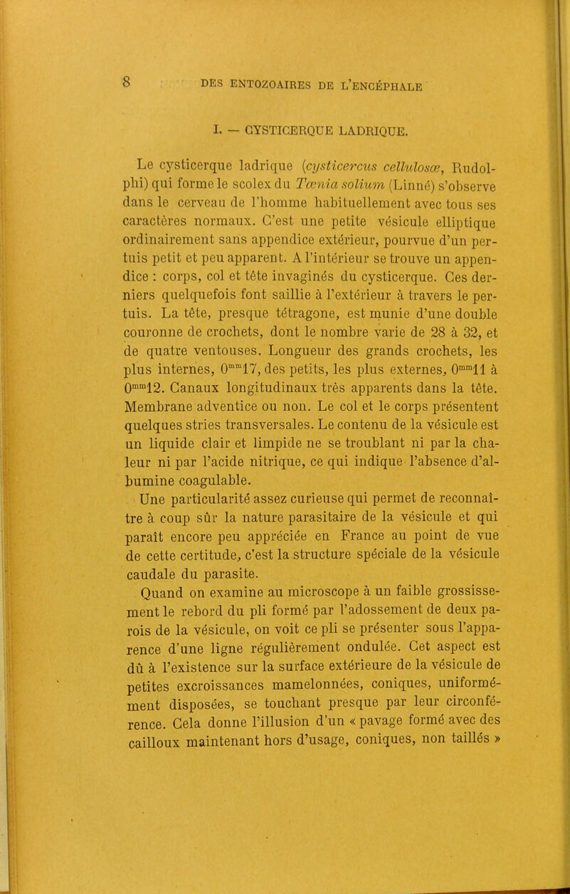 I. — GYSTICERQUE LADRIQUE. Le cysticerque ladrique [cysticercus cellulosæ, Rudol- phi) qui forme le scolex du Tœnia solium (Linné) s’observe dans le cerveau de l’homme habituellement avec tous ses caractères normaux. C’est une petite vésicule elliptique ordinairement sans appendice extérieur, pourvue d’un per- tuis petit et peu apparent. A l’intérieur se trouve un appen- dice : corps, col et tête invaginés du cysticerque. Ces der- niers quelquefois font saillie à l’extérieur à travers le per- tuis. La tête, presque tétragone, est munie d’une double couronne de crochets, dont le nombre varie de 28 à 32, et de quatre ventouses. Longueur des grands crochets, les plus internes, 0”“17, des petits, les plus externes, O®™!! à 0“'“12. Canaux longitudinaux très apparents dans la tête. Membrane adventice ou non. Le col et le corps présentent quelques stries transversales. Le contenu de la vésicule est un liquide clair et limpide ne se troublant ni par la cha- leur ni par l’acide nitrique, ce qui indique l’absence d’al- bumine coagulable. Une particularité assez curieuse qui permet de reconnaî- tre à coup sûr la nature parasitaire de la vésicule et qui paraît encore peu appréciée en France au point de vue de cette certitude, c’est la structure spéciale de la vésicule caudale du parasite. Quand on examine au microscope à un faible grossisse- ment le rebord du pli formé par l’adossement de deux pa- rois de la vésicule, on voit ce pli se présenter sous l’appa- rence d’une ligne régulièrement ondulée. Cet aspect est dû à l’existence sur la surface extérieure de la vésicule de petites excroissances mamelonnées, coniques, uniformé- ment disposées, se touchant presque par leur circonfé- rence. Gela donne l’illusion d’un « pavage formé avec des cailloux maintenant hors d’usage, coniques, non taillés »