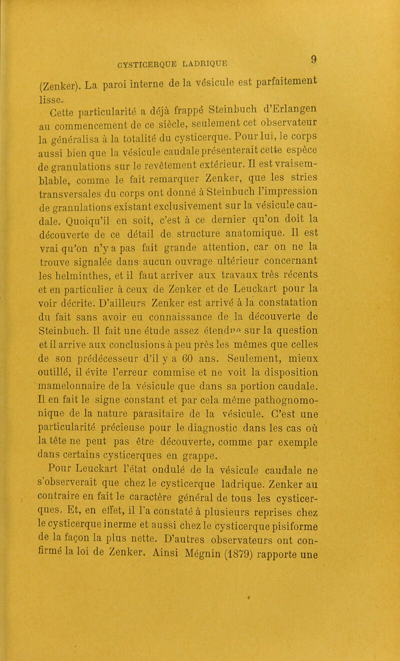 CYSTICERQUE LADRIQUE ^ (Zenker). La paroi interne de la vésicule est parfaitement llSS0, Cette particularité a déjà frappé Steinbuch d’Erlangen au commencement de ce siècle, seulement cet observateur la généralisa à la totalité du cysticerque. Pour lui, le corps aussi bien que la vésicule caudale présenterait cette espèce de granulations sur le revêtement extérieur. Il est vraisem- blable, comme le fait remarquer Zenker, que les stries transversales du corps ont donné à Steinbuch 1 impression de granulations existant exclusivement sur la vésicule cau- dale. Quoiqu’il en soit, c’est à ce dernier qu’on doit la découverte de ce détail de structure anatomique. Il est vrai qu’on n’y a pas fait grande attention, car on ne la trouve signalée dans aucun ouvrage ultérieur concernant les helminthes, et il faut arriver aux travaux très récents et en particulier à ceux de Zenker et de Leuckart pour la voir décrite. D’ailleurs Zenker est arrivé à la constatation du fait sans avoir eu connaissance de la découverte de Steinbuch. Il fait une étude assez étendi->A sur la question et il arrive aux conclusions à peu près les mêmes que celles de son prédécesseur d’il y a 60 ans. Seulement, mieux outillé, il évite l’erreur commise et ne voit la disposition mamelonnaire de la vésicule que dans sa portion caudale. Il en fait le signe constant et par cela même pathognomo- nique de la nature parasitaire de la vésicule. C’est une particularité précieuse pour le diagnostic dans les cas où la tête ne peut pas être découverte, comme par exemple dans certains cysticerques en grappe. Pour Leuckart l’état ondulé de la vésicule caudale ne s observerait que chez le cysticerque ladrique. Zenker au contraire en fait le caractère général de tous les cysticer- ques. Et, en effet, il l’a constaté à plusieurs reprises chez le cysticerque inerme et aussi chez le cysticerque pisiforme de la façon la plus nette. D’autres observateurs ont con- firmé la loi de Zenker. Ainsi Mégnin (1879) rapporte une