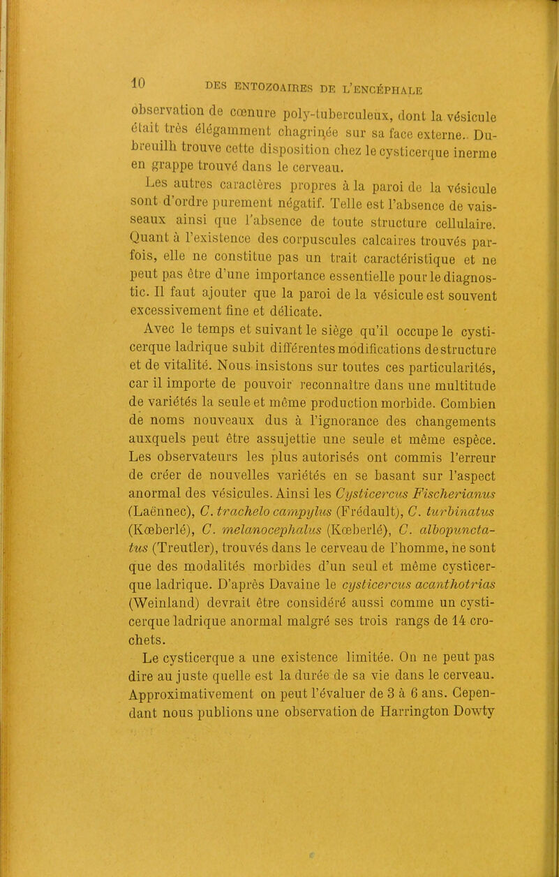 observation de cœniire poly-luberciileux, dont la vésicule était très élégamment chagrii^^ée sur sa face externe.. Du- breuilli trouve cette disposition chez le cysticerque inerme en grappe trouvé dans le cerveau. Les autres caractères propres à la paroi de la vésicule sont d’ordre purement négatif. Telle est l’absence de vais- seaux ainsi que l’absence de toute structure cellulaire. Quant à l’existence des corpuscules calcaires trouvés par- fois, elle ne constitue pas un trait caractéristique et ne peut pas être d’une importance essentielle pour le diagnos- tic. Il faut ajouter que la paroi de la vésicule est souvent excessivement fine et délicate. Avec le temps et suivant le siège qu’il occupe le cysti- cerque ladrique subit différentes modifications déstructuré et de vitalité. Nous insistons sur toutes ces particularités, car il importe de pouvoir reconnaître dans une multitude de variétés la seule et même production morbide. Combien de noms nouveaux dus à l’ignorance des changements auxquels peut être assujettie une seule et même espèce. Les observateurs les plus autorisés ont commis l’erreur de créer de nouvelles variétés en se basant sur l’aspect anormal des vésicules. Ainsi les Cysticercus Fischerianus (Laënnec), C. trachelo campylus (Frédault), C. iurMnatus (Kœberlé), C. melanocephalus (Kœberlé), C. alhopuncta- tus (Treutler), trouvés dans le cerveau de l’homme, ne sont que des modalités morbides d’un seul et même cysticer- que ladrique. D’après Davaine le cysticercus acanthotrias (Weinland) devrait être considéré aussi comme un cysti- cerque ladrique anormal malgré ses trois rangs de 14 cro- chets. Le cysticerque a une existence limitée. On ne peut pas dire au juste quelle est la durée de sa vie dans le cerveau. Approximativement on peut l’évaluer de 3 à 6 ans. Cepen- dant nous publions une observation de Harrington Dowty