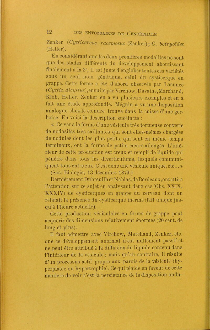 Zenker [Cysticercus racemosus (Zenker);^. botruoïdes (Heller). En considérant que les deux premières modalités ne sont que des stades différents du développement aboutissant finalement à la 3% il est juste d’englober toutes ces variétés sous un seul nom générique, celui du cysticerque en grappe. Cette forme a été d’abord observée par Laënnec {Cystic. dicyslus),QnswiiQ par Virchow, Davaine,Marchand, Klob, Heller. Zenker en a vu plusieurs exemples et en a fait une étude approfondie. Mégnin a vu une disposition analogue chez le cœnure trouvé dans la cuisse d’une ger- boise. En voici la description succincte : « Ce ver a la forme d’une vésicule très tortueuse couverte de nodosités très saillantes qui sont elles-mêmes chargées de nodules dont les plus petits, qui sont en même temps terminaux, ont la forme de petits coeurs allongés. L’inté- rieur de cette production est creux et rempli de liquide qui pénètre dans tous les diverticulums, lesquels communi- quent tons entre eux. C’est donc une vésicule unique, etc... » (Soc. Biologie, 13 décembre 1879.) Dernièrement Dubreuilhet Nabias,deBordeaux,ontattiré l’attention sur ce sujet en analysant deux cas (Obs. XXIX, XXXIV) de cysticerques en grappe du cerveau dont un relatait la présence du cysticerque inerme (fait unique jus- qu’à l’heure actuelle). Cette production vésiculaire en forme de grappe peut acquérir des dimensions relativement énormes (20 cent, de long et plus). Il faut admettre avec Virchow, Marchand, Zenker, etc. que ce développement anormal n’est nullement passif et ne peut être attribué à la diffusion du liquide contenu dans l’intérieur de la vésicule ; mais qu’au contraire, il résulte d’un processus actif propre aux parois de la vésicule (hy- perplasie ou hypertrophie). Ce qui plaide en faveur de cette manière de voir c’est la persistance de la disposition ondu-