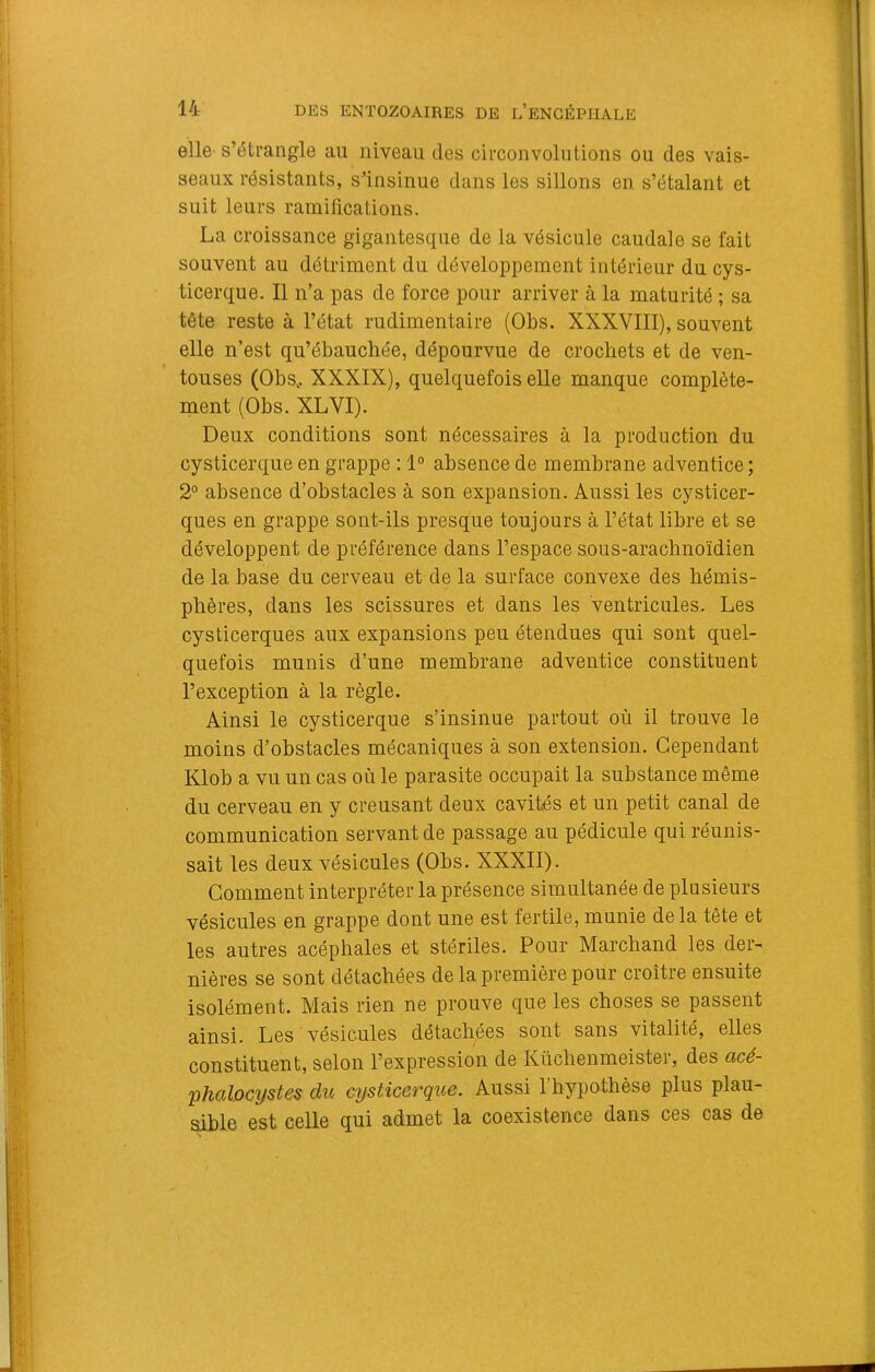 elle-s’étrangle au niveau des circonvolutions ou des vais- seaux résistants, s’insinue dans les sillons en s’étalant et suit leurs ramifications. La croissance gigantesque de la vésicule caudale se fait souvent au détriment du développement intérieur du cys- ticerque. Il n’a pas de force pour arriver à la maturité ; sa tête reste à l’état rudimentaire (Obs. XXXVIII), souvent elle n’est qu’ébauchée, dépourvue de crochets et de ven- touses (Obs,. XXXIX), quelquefois elle manque complète- ment (Obs. XLVI). Deux conditions sont nécessaires à la production du cysticerque en grappe : 1° absence de membrane adventice; 2° absence d’obstacles à son expansion. Aussi les cysticer- ques en grappe sont-ils presque toujours à l’état libre et se développent de préférence dans l’espace s.ous-arachnoïdien de la base du cerveau et de la surface convexe des hémis- phères, dans les scissures et dans les ventricules. Les cysticerques aux expansions peu étendues qui sont quel- quefois munis d’une membrane adventice constituent l’exception à la règle. Ainsi le cysticerque s’insinue partout où il trouve le moins d’obstacles mécaniques à son extension. Cependant Klob a vu un cas où le parasite occupait la substance même du cerveau en y creusant deux cavités et un petit canal de communication servant de passage au pédicule qui réunis- sait les deux vésicules (Obs. XXXII). Comment interpréter la présence simultanée de plusieurs vésicules en grappe dont une est fertile, munie de la tête et les autres acéphales et stériles. Pour Marchand les der- nières se sont détachées de la première pour croître ensuite isolément. Mais rien ne prouve que les choses se passent ainsi. Les vésicules détachées sont sans vitalité, elles constituent, selon l’expression de Küchenmeister, des ücé- phalocîjstes du cysticerque. Aussi l’hypothèse plus plau- sible est celle qui admet la coexistence dans ces cas de