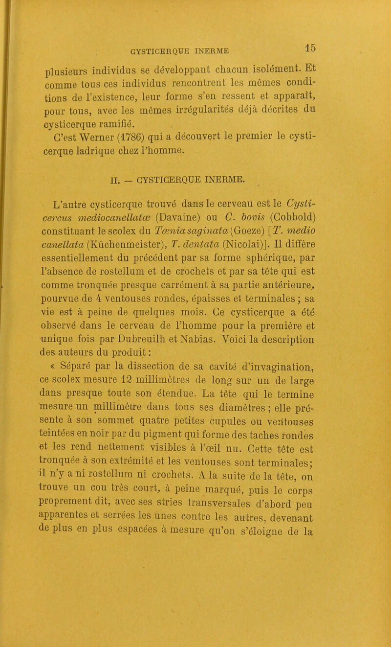 plusieurs individus se développant chacun isolément. Et comme tous ces individus rencontrent les mêmes condi- tions de l’existence, leur forme s’en ressent et apparaît, pour tous, avec les mômes irrégularités déjà décrites du cysticerque ramifié. C’est Werner (1786) qui a découvert le premier le cysti- cerque ladrique chez l’homme. II. — GYSTICERQUE INERME. L’autre cysticerque trouvé dans le cerveau est le Cysti- cercus mediocanellatœ (Davaine) ou C. bovis (Gohbold) constituant le scolex du Tœniasaginata (Goeze) [T. medio canellata (Küchenmeister), T. dentata (Nicolai)]. Il diffère essentiellement du précédent par sa forme sphérique, par l’ahsence de rostellum et de crochets et par sa tête qui est comme tronquée presque carrément à sa partie antérieure, pourvue de 4 ventouses rondes, épaisses et terminales ; sa vie est à peine de quelques mois. Ce cysticerque a été observé dans le cerveau de l’homme pour la première et unique fois par Dubreuilh et Nahias. Voici la description des auteurs du produit : « Séparé par la dissection de sa cavité d’invagination, ce scolex mesure 12 millimètres de long sur un de large dans presque toute son étendue. La tête qui le termine mesure un millimètre dans tous ses diamètres ; elle pré- sente à son sommet quatre petites cupules ou ventouses teintées en noir par du pigment qui forme des taches rondes et les rend nettement visibles à l’œil nu. Cette tête est tronquée à son extrémité et les ventouses sont terminales^ il n’y a ni rostellum ni crochets. A la suite de la tête, on trouve un cou très court, à peine marqué, puis le corps proprement dit, avec ses stries transversales d’abord peu apparentes et serrées les unes contre les autres, devenant de plus en plus espacées à mesure qu’on s’éloigne de la
