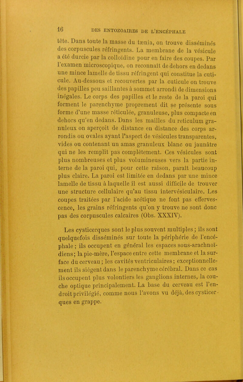 tête. Dans toute la niasse du taenia, on trouve disséminés des corpuscules réfringents. La membrane de la vésicule a été durcie par la colloïdine pour en faire des coupes. Par l’examen microscopique, on reconnaît de dehors en dedans une mince lamelle de tissu réfringent qui constitue la cuti- cule. Au-dessous et recouvertes par la cuticule on trouve des papilles peu saillantes à sommet arrondi de dimensions inégales. Le corps des papilles et le reste de la paroi qui forment le parenchyme proprement dit se présente sous forme d’une masse réticulée, granuleuse, plus compacte en dehors qu’en dedans. Dans les mailles du réticulum gra- nuleux on aperçoit de distance en distance des corps ar- rondis ou ovales ayant l’aspect de vésicules transparentes, vides ou contenant un amas granuleux blanc ou jaunâtre qui ne les remplit pas complètement. Ces vésicules sont plus nombreuses et plus volumineuses vers la partie in- terne de la paroi qui, pour cette raison, paraît beaucoup plus claire. La paroi est limitée en dedans par une mince lamelle de tissu à laquelle il est aussi difficile de trouver une structure cellulaire qu’au tissu intervésiculaire. Les coupes traitées par l’acide acétique ne font pas efferves- cence, les grains réfringents qu’on y trouve ne sont donc pas des corpuscules calcaires (Obs. XXXIV). Les cysticerques sont le plus souvent multiples ; ils sont quelquefois disséminés sur toute la périphérie de l’encé- phale ; ils occupent en général les espaces sous-arachnoï- diens; la pie-mère, l’espace entre cette membrane et la sur- face du cerveau ; les cavités ventriculaires ; exceptionnelle- ment ils siègent dans le parenchyme cérébral. Dans ce cas ils occupent plus volontiers les ganglions internes, la cou- che optique principalement. La base du cerveau est l’en- droit privilégié, comme nous l’avons vu déjà, des cysticer- ques en grappe.