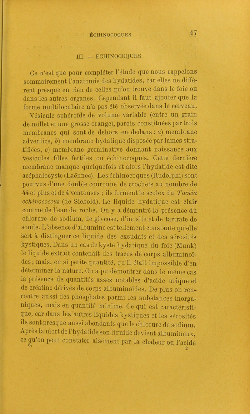 ÉGHINOGOQUES III. — ÉGHINOGOQUES. Ce n’est que pour compléter l’étude que nous rappelons sommairement l’anatomie des hydatides, car elles ne diffè- rent presque en rien de celles qu’on trouve dans le foie ou dans les autres organes. Cependant il faut ajouter que la forme multiloculaire n’a pas été observée dans le cerveau. Vésicule sphéroïde de volume variable (entre un grain de millet et une grosse orange), parois constituées par trois membranes qui sont de dehors en dedans: a) membrane adventice, h) membrane hydatique disposée par lames stra- tifiées, c) membrane germinative donnant naissance aux vésicules filles fertiles ou échinocoques. Cette dernière membrane manque quelquefois et alors l’hydatide est dite acéplialocyste (Laënnec). Les échinocoques (Rudolphi) sont pourvus d’une double couronne de crochets au nombre de 44 et plus et de 4 ventouses ; ils forment le scolex du Tœnia echinococcus (de Siebold). Le liquide bydatique est clair comme de l’eau de roche. On y a démontré la présence du chlorure de sodium, de giycose, d’inosite et de tartrate de soude. L’absence d’albumine est tellement constante qu’elle sert à distinguer ce liquide des exsudais et des sérosités kystiques. Dans un cas de kyste hydatique du foie (Munk) le liquide extrait contenait des traces de corps albuminoï- des ; mais, en si petite quantité, qu’il était impossible d’en déterminer la nature. On a pu démontrer dans le même cas la présence de quantités assez notables d’acide urique et de créatine dérivés de corps albuminoïdes. De plus on ren- contre aussi des phosphates parmi les substances inorga- niques, mais en quantité minime. Ce qui est caractéristi- que, car dans les'autres liquides kystiques et les sérosités ils sont presque aussi abondants que le chlorure de sodium. Après la mort de 1 hydatide son liquide devient albumineiix, ce qu’on peut constater aisément par la chaleur ou l’acide O#