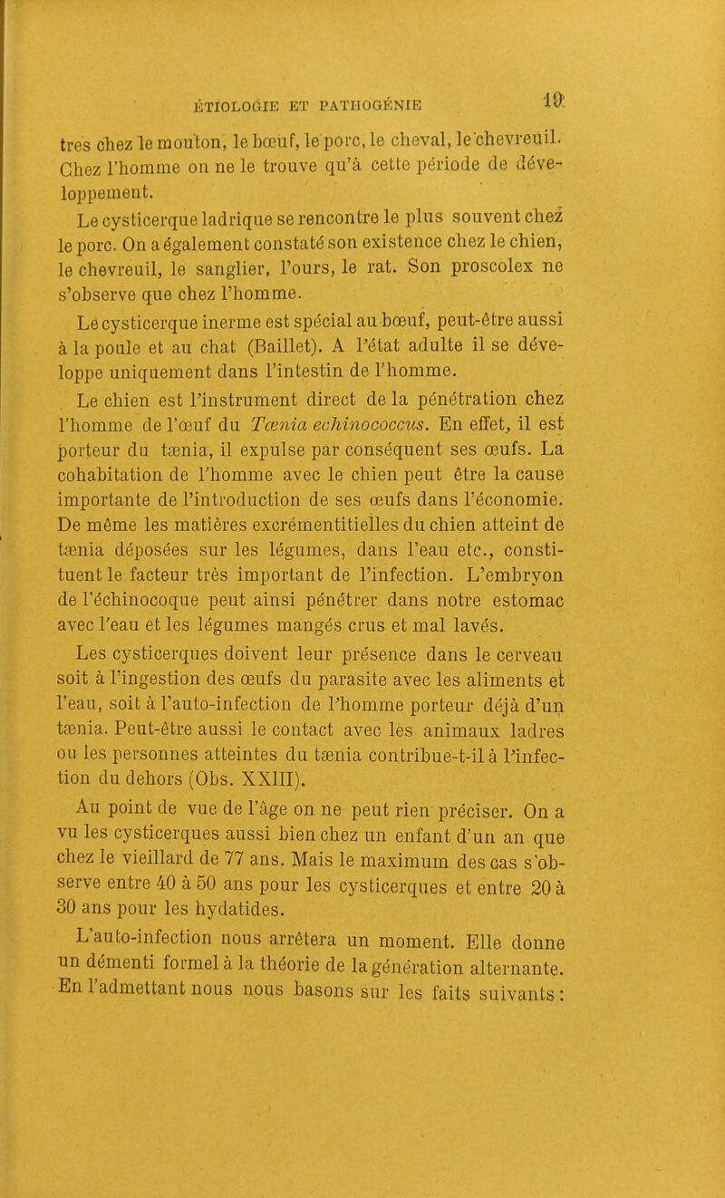 très chez le mouton, le bœuf, le porc, le cheval, le chevreuil. Chez l’homme on ne le trouve qu’à cette période de déve- loppement. Le cysticerque ladrique se rencontre le plus souvent chez le porc. On a également constaté son existence chez le chien, le chevreuil, le sanglier, l’ours, le rat. Son proscolex ne s’observe que chez l’homme. Le cysticerque inerme est spécial au bœuf, peut-être aussi à la poule et au chat (Baillet). A Pétat adulte il se déve- loppe uniquement dans l’intestin de l’homme. Le chien est l’instrument direct de la pénétration chez l’homme de l’œuf du Tœnia echinococcus. En effets il est porteur du tænia, il expulse par conséquent ses œufs. La cohabitation de l’homme avec le chien peut être la cause importante de l’introduction de ses œufs dans l’économie. De même les matières excrémentitielles du chien atteint de tænia déposées sur les légumes, dans l’eau etc., consti- tuent le facteur très important de l’infection. L’embryon de l’échinocoque peut ainsi pénétrer dans notre estomac avec l'eau et les légumes mangés crus et mal lavés. Les cysticerques doivent leur présence dans le cerveau soit à l’ingestion des œufs du parasite avec les aliments et l’eau, soit à l’auto-infection de l’homme porteur déjà d’un tænia. Peut-être aussi le contact avec les animaux ladres ou les personnes atteintes du tænia contribue-t-il à l’infec- tion du dehors (Obs. XXIII). Au point de vue de l’âge on ne peut rien préciser. On a vu les cysticerques aussi bien chez un enfant d’un an que chez le vieillard de 77 ans. Mais le maximum des cas s’ob- serve entre 40 à 50 ans pour les cysticerques et entre 20 à 30 ans pour les hydatides. L’auto-infection nous arrêtera un moment. Elle donne un démenti formel à la théorie de la génération alternante.