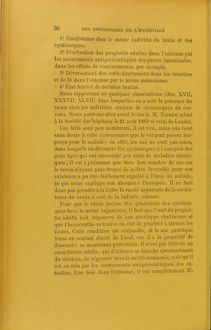 1“ Coexistence chez le même individu du tænia et des cysticerques. 2“ Pénétration des proglottis adultes dans l’estomac par les mouvements antipéristaltiques des parois intestinales, dans les ellbrts de vomissements, par exemple. ^ 3° Déversement des œufs directement dans les intestins et de là dans l’estomac par le même mécanisme. • 4“ État fenêtré de certains tænias. . Nous rapportons ici quelques observations (Obs. XVII, XXXVII, XLVII) dans lesquelles on a noté la présence du tænia chez les individus atteints de cysticerques du cer- veau. Nous pouvons citer aussi le cas de M. Tarnier relaté *♦ \ à la Société des hôpitaux le 11 août 1882 et celui de Leudet. , Ces faits sont peu nombreux, il est vrai, mais cela tient sans doute à cette circonstance que le ver peut passer ina- perçu pour le malade ; en effet, les cas ne sont pas rares, dans lesquels on découvre les cysticerques à l’autopsie des gens âgés qui ont succombé par suite de maladies chroni- ques ; il est à présumer que dans bon nombre de ces cas le tænia n’ayant plus trouvé de milieu favorable pour son existence a pu être facilement expulsé à l’insu du malade, ce qui nous explique son absence à l’autopsie. Il ne faut donc pas prendre à la lettre la rareté apparente delà coexis- tence du tænia à côté de la ladrerie interne. Pour que le tænia puisse être générateur des cysticer- ques dans le même organisme, il faut que l’œuf du proglot- tis adulte soit dépourvu de son enveloppe cbytineuse et que riiexacantbe se trouve en état de pénétrer à travers les tissus. Cette condition est réalisable, si le suc gastrique vient en contact direct de l’œmf, car il a la propriété de dissoudre sa membrane protectrice. Il n’est pas difficile au cucurbitain adulte, qui d’ailleurs se détache spontanément 'du strobila, de régresser vers la cavité stomacale, aidé qu’il ■est en cela par les mouvements antipéristaltiques des in- testins. Une fois dans l’estomac, il est complètement dî-