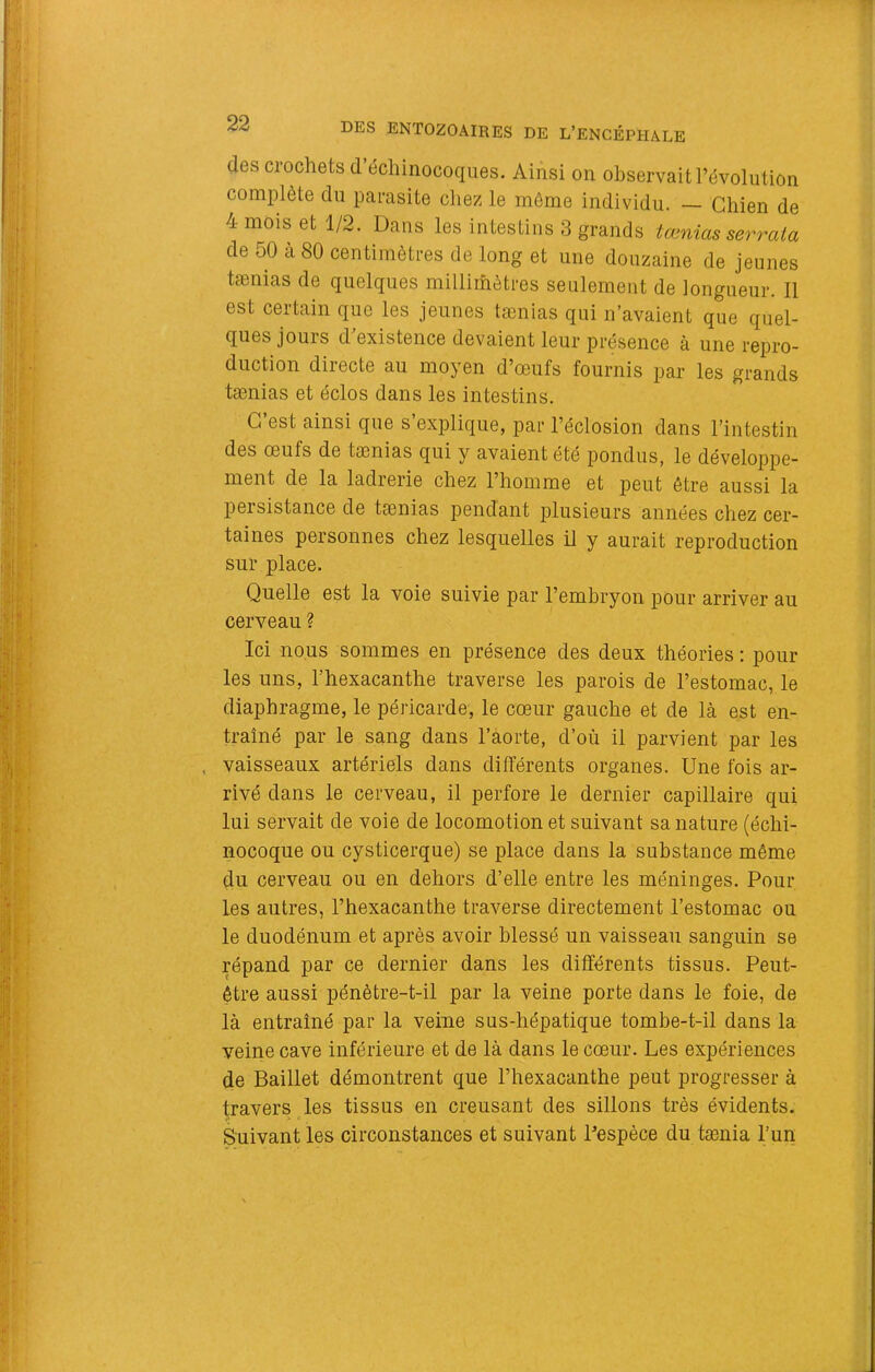(les crochets d’échinocoques. Ainsi on observait l’évolution complète du parasite chez le môme individu. — Chien de 4 mois et 1/2. Dans les intestins 3 grands tænias serrata de 50 à 80 centimètres de long et une douzaine de jeunes tænias de quelques millimètres seulement de longueur. Il est certain que les jeunes tænias qui n’avaient que quel- ques jours d existence devaient leur présence à une repro- duction directe au moyen d’œufs fournis par les grands tænias et éclos dans les intestins. C’est ainsi que s’explique, par l’éclosion dans l’intestin des œufs de tænias qui y avaient été pondus, le développe- ment de la ladrerie chez l’homme et peut être aussi la persistance de tænias pendant plusieurs années chez cer- taines personnes chez lesquelles il y aurait reproduction sur place. Quelle est la voie suivie par l’embryon pour arriver au cerveau ? Ici nous sommes en présence des deux théories : pour les uns, l’hexacanthe traverse les parois de l’estomac, le diaphragme, le péricarde, le cœur gauche et de là est en- traîné par le sang dans l’aorte, d’où il parvient par les . vaisseaux artériels dans différents organes. Une fois ar- rivé dans le cerveau, il perfore le dernier capillaire qui lui servait de voie de locomotion et suivant sa nature (échi- nocoque ou cysticerque) se place dans la substance même du cerveau ou en dehors d’elle entre les méninges. Pour les autres, l’hexacanthe traverse directement l’estomac ou le duodénum et après avoir blessé un vaisseau sanguin se répand par ce dernier dans les différents tissus. Peut- être aussi pénètre-t-il par la veine porte dans le foie, de là entraîné par la veine sus-hépatique tombe-t-il dans la veine cave inférieure et de là dans le cœur. Les expériences de Baillet démontrent que l’hexacanthe peut progresser à travers ^les tissus en creusant des sillons très évidents. Suivant les circonstances et suivant Pespèce du tænia l’un