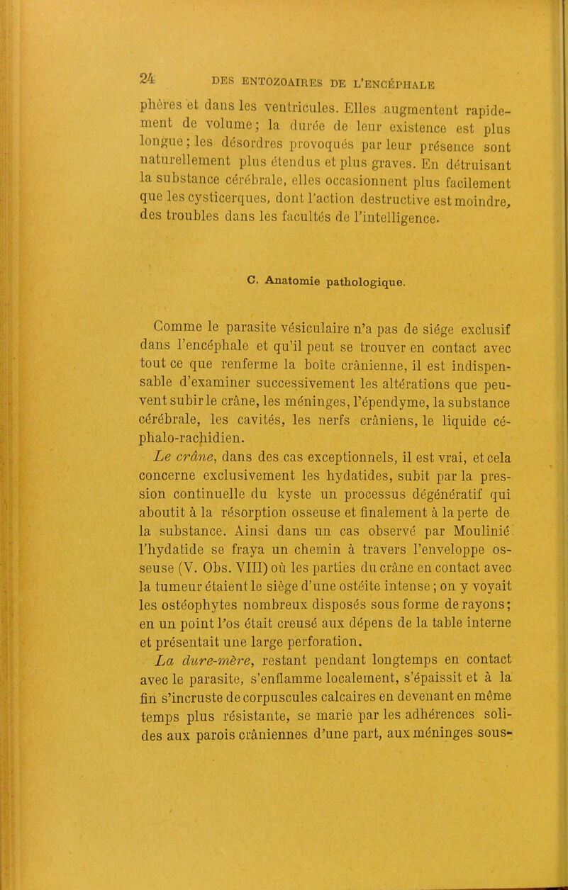 phôres et dans les ventricules. Elles augmentent rapide- ment de volume; la durée de leur existence est plus longue ; les désordres provoqués par leur présence sont naturellement plus étendus et plus graves. En détruisant la substance cérébrale, elles occasionnent plus facilement que les cysticerques, dont l’action destructive est moindre, des troubles dans les facultés de Tintelligence. C. Anatomie pathologique. Comme le parasite vésiculaire n’a pas de siège exclusif dans l’encéphale et qu’il peut se trouver en contact avec tout ce que renferme la boîte crânienne, il est indispen- sable d’examiner successivement les altérations que peu- vent subir le crâne, les méninges, l’épendyme, la substance cérébrale, les cavités, les nerfs crâniens, le liquide cé- phalo-racjiidien. Le crâne, dans des cas exceptionnels, il est vrai, et cela concerne exclusivement les hydatides, subit par la pres- sion continuelle du kyste un processus dégénératif qui aboutit â la résorption osseuse et finalement â la perte de la substance. Ainsi dans un cas observé par Moulinié l’hydatide se fraya un chemin à travers l’enveloppe os- seuse (V. Obs. VIII) où les parties du crâne en contact avec la tumeur étaient le siège d’une ostéite intense ; on y voyait les ostéophytes nombreux disposés sous forme de rayons; en un point Tos était creusé aux dépens de la table interne et présentait une large perforation, La dure-mère, restant pendant longtemps en contact avec le parasite, s’enflamme localement, s’épaissit et à la fin s’incruste de corpuscules calcaires en devenant en même temps plus résistante, se marie par les adhérences soli- des aux parois crâniennes d’une part, aux méninges sous-