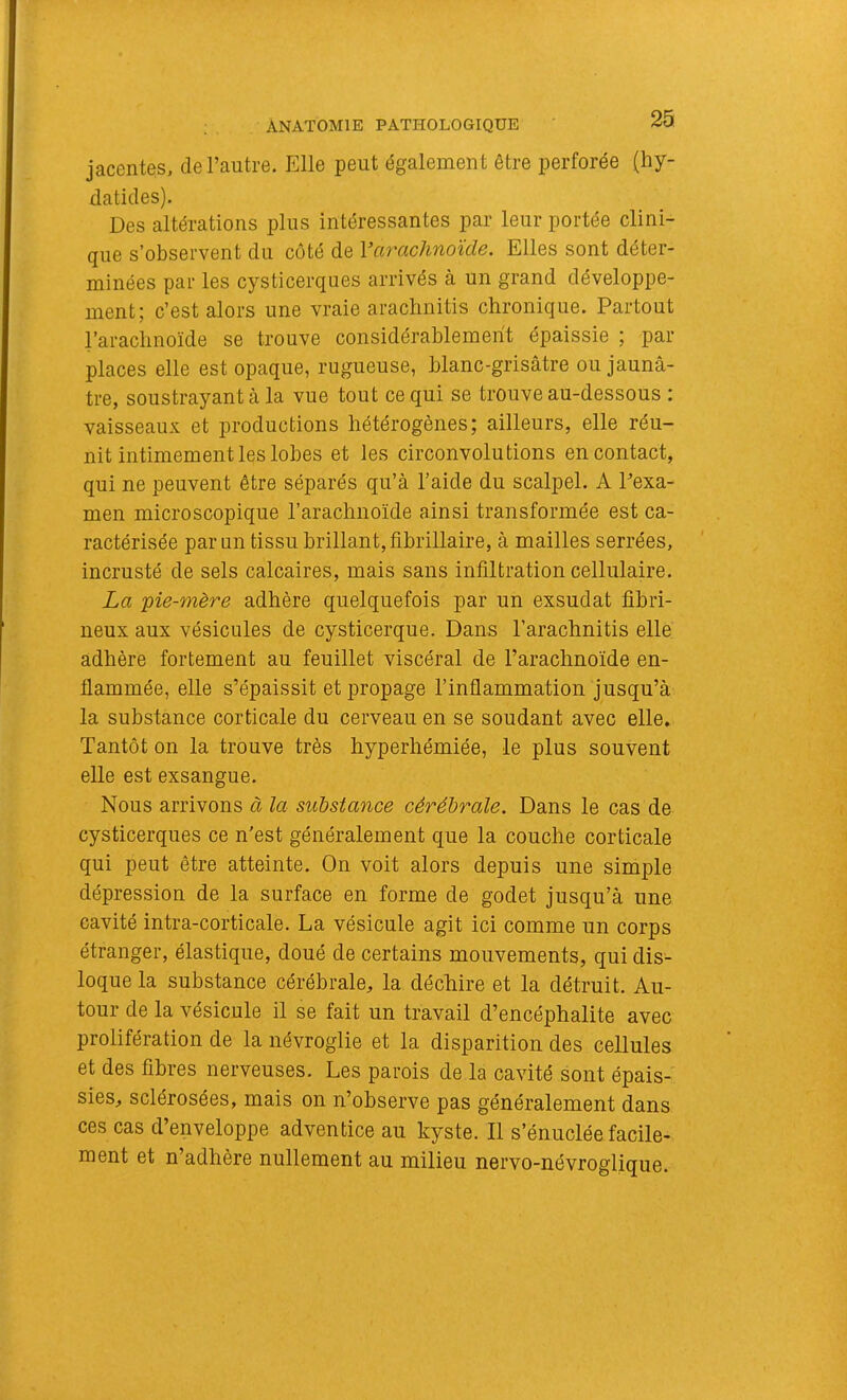 jacentes, de l’autre. Elle peut également être perforée (hy- daticles). Des altérations plus intéressantes par leur portée clini- que s’observent du côté de Varachnoïde. Elles sont déter- minées par les cysticerques arrivés à un grand développe- ment; c’est alors une vraie aractinitis chronique. Partout l’arachnoïde se trouve considérablement épaissie ; par places elle est opaque, rugueuse, blanc-grisâtre ou jaunâ- tre, soustrayant â la vue tout ce qui se trouve au-dessous ; vaisseaux et productions hétérogènes; ailleurs, elle réu- nit intimement les lobes et les circonvolutions en contact, qui ne peuvent être séparés qu’à l’aide du scalpel. A Pexa- men microscopique l’arachnoïde ainsi transformée est ca- ractérisée par un tissu brillant, fibrillaire, à mailles serrées, incrusté de sels calcaires, mais sans infiltration cellulaire. La yie-mère adhère quelquefois par un exsudât fibri- neux aux vésicules de cysticerque. Dans l’arachnitis elle adhère fortement au feuillet viscéral de l’arachnoïde en- flammée, elle s’épaissit et propage l’inflammation jusqu’à la substance corticale du cerveau en se soudant avec elle. Tantôt on la trouve très hyperhémiée, le plus souvent elle est exsangue. Nous arrivons à la substance cérébrale. Dans le cas de cysticerques ce n'est généralement que la couche corticale qui peut être atteinte. On voit alors depuis une simple dépression de la surface en forme de godet jusqu’à une cavité intra-corticale. La vésicule agit ici comme un corps étranger, élastique, doué de certains mouvements, qui dis- loque la substance cérébrale, la déchire et la détruit. Au- tour de la vésicule il se fait un travail d’encéphalite avec prolifération de la névroglie et la disparition des cellules et des fibres nerveuses. Les parois de la cavité sont épais- sies, sclérosées, mais on n’observe pas généralement dans ces cas d’enveloppe adventice au kyste. Il s’énuclée facile- ment et n’adhère nullement au milieu nervo-névroglique.