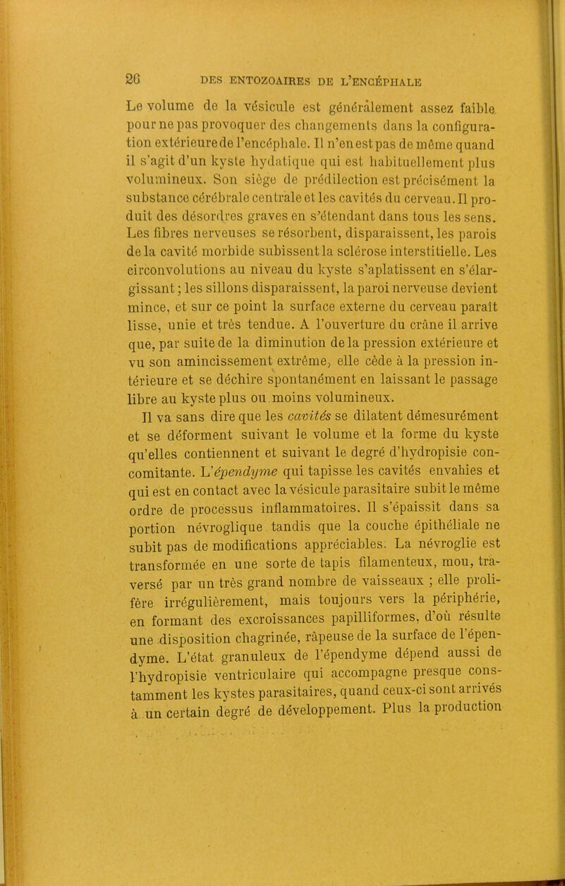 Le volume de la vésicule est généralement assez faible pour ne pas provoquer des changements dans la configura- tion extérieure de l’encéphale. Il n’en est pas de même quand il s’agit d’un kyste hydatique qui est liahituellement plus volumineux. Son siège de prédilection est précisément la substance cérébrale centrale et les cavités du cerveau. Il pro- duit des désordres graves en s’étendant dans tous les sens. Les fibres nerveuses se résorbent, disparaissent, les parois delà cavité morbide subissent la sclérose interstitielle. Les circonvolutions au niveau du kyste s’aplatissent en s’élar- gissant ; les sillons disparaissent, la paroi nerveuse devient mince, et sur ce point la surface externe du cerveau paraît lisse, unie et très tendue. A l’ouverture du crâne il arrive que, par suite de la diminution delà pression extérieure et vu son amincissement extrême, elle cède à la pression in- térieure et se déchire spontanément en laissant le passage libre au kyste plus ou . moins volumineux. Il va sans dire que les cavités se dilatent démesurément et se déforment suivant le volume et la forme du kyste qu’elles contiennent et suivant le degré d’hydropisie con- comitante. L’épendyme qui tapisse, les cavités envahies et qui est en contact avec la vésicule parasitaire subit le même ordre de processus inflammatoires. Il s’épaissit dans sa portion névroglique tandis que la couche épithéliale ne suhit pas de modifications appréciables. La névroglie est transformée en une sorte de tapis filamenteux, mou, tra- versé par un très grand nombre de vaisseaux ; elle proli- fère irrégulièrement, mais toujours vers la périphérie, en formant des excroissances papilliformes, d’où résulte une disposition chagrinée, râpeuse de la surface de 1 épen- dyme. L’état granuleux de l’épendyme dépend aussi de l’hydropisie ventriculaire qui accompagne presque cons- tamment les kystes parasitaires, quand ceux-ci sont arrivés à un certain degré de développement. Plus la production
