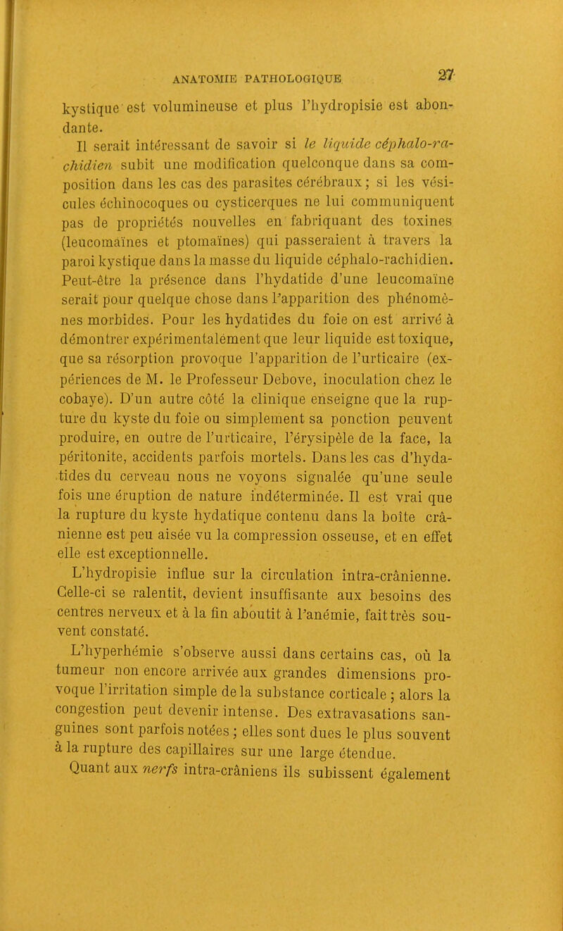 kystique est volumineuse et plus l’iiydropisie est abon- dante. Il serait intéressant de savoir si le liquide céphalo-ra- chidien subit une modification quelconque dans sa com- position dans les cas des parasites cérébraux; si les vési- cules échinocoques ou cysticerques ne lui communiquent pas de propriétés nouvelles en fabriquant des toxines (leucomaïnes et ptornaïnes) qui passeraient cà travers la paroi kystique dans la masse du liquide céphalo-rachidien. Peut-être la présence dans l’hydatide d’une leucomaïne serait pour quelque chose dans Papparition des phénomè- nes morbides. Pour les hydatides du foie on est arrivé à démontrer expérimentalement que leur liquide est toxique, que sa résorption provoque l’apparition de l’urticaire (ex- périences de M. le Professeur Debove, inoculation chez le cobaye). D’un autre côté la clinique enseigne que la rup- ture du kyste du foie ou simplement sa ponction peuvent produire, en outre de l’urticaire, l’érysipèle de la face, la péritonite, accidents parfois mortels. Dans les cas d’hyda- tides du cerveau nous ne voyons signalée qu’une seule fois une éruption de nature indéterminée. Il est vrai que la rupture du kyste hydatique contenu dans la boîte crâ- nienne est peu aisée vu la compression osseuse, et en effet elle est exceptionnelle. L’hydropisie influe sur la circulation intra-crânienne. Celle-ci se ralentit, devient insuffisante aux besoins des centres nerveux et â la fin aboutit â Panémie, fait très sou- vent constaté. L’hyperhémie s’observe aussi dans certains cas, où la tumeur non encore arrivée aux grandes dimensions pro- voque 1 irritation simple delà substance corticale ; alors la congestion peut devenir intense. Des extravasations san- guines sont parfois notées ; elles sont dues le plus souvent à la rupture des capillaires sur une large étendue. Quant aux nerfs intra-crâniens ils subissent également
