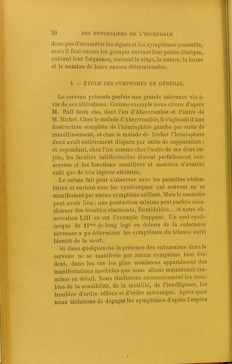 donc pas d’énumérer les signes et les symptômes constatés, mais il faut encore les grouper suivant leur portée clinique, suivant leur fréquence, suivantle siège, la nature, la forme et le nombre de leurs causes déterminantes. I. — ÉTUDE DES SYMPTOMES EN GÉNÉRAL. Le cerveau présente parfois une grande tolérance vis-à- vis de ses altérations. Gomme exemple nous citons d’après M. Bail deux cas, dont l’un d’Abercrombie et l’autre de M. Richet. Chez le malade d’Abercrombie, il s’agissait d’une destruction complète de l’hémisphère gauche par suite de ramollissement, et chez le malade de Richet l’hémisphère droit avait entièrement disparu par suite de suppuration ; et cependant, chez l’un comme chez l’autre de ces deux su- jets, les facultés intellectuelles étaient parfaitement con- servées et les fonctions sensitives et motrices n’avaient subi que de très légères atteintes. Le même fait peut s’observer avec les parasites vésicu- laires et surtout avec les cysticerques (jui souvent ne se manifestent par aucun symptôme saillant. Mais le contraire peut avoir lieu : une production minime peut parfois occa- sionner des troubles alarmants, formidables... et notre ob- servation LUI en est l’exemple frappant. Un seul cysti- cerque de 11””“ de long logé en dehors de la substance nerveuse a pu déterminer les symptômes du tétanos suivi bientôt de la mort. Si dans quelques cas la présence des entozoaires dans le cerveau ne se manifeste par aucun symptôme bien évi- dent, dans les cas les plus nombreux apparaissent des manifestations morbides que nous allons maintenant exa- miner en détail. Nous étudierons successivement les trou- bles de la sensibilité, de la motilité, de l’intelligence, les troubles d’ordre réflexe et d’ordre mécanique. Après quoi nous tâcherons de dégageras symptômes d’après l’espèce