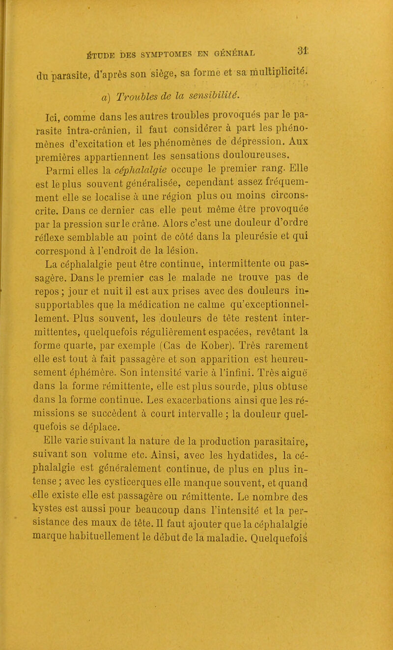 ÉTUDE DES SYMPTOMES EN GÉNÉRAL du parasite, d’après son siège, sa forme et sa multiplicité. a) Troubles de la sensibilité. Ici, comme dans les autres troubles provoqués par le pa- rasite intra-crânien, il faut considérer à part les phéno- mènes d’excitation et les phénomènes de dépression. Aux premières appartiennent les sensations douloureuses. Parmi elles la céphalalgie occupe le premier rang. Elle est le plus souvent généralisée, cependant assez fréquem- ment elle se localise à une région plus ou moins circons- crite. Dans ce dernier cas elle peut même être provoquée par la pression sur le crâne. Alors c’est une douleur d’ordre réflexe semblable au point de côté dans la pleurésie et qui correspond à l’endroit de la lésion. La céphalalgie peut être continue, intermittente ou pas- sagère. Dans le premier cas le malade ne trouve pas de repos ; jour et nuit il est aux prises avec des douleurs in- supportables que la médication ne calme qu’exceptionnel- lement. Plus souvent, les ^douleurs de tête restent inter- mittentes, quelquefois régulièrement espacées, revêtant la forme quarte, par exemple (Cas de Kober). Très rarement elle est tout à fait passagère et son apparition est heureu- sement éphémère. Son intensité varie à l’infini. Très aiguë dans la forme rémittente, elle est plus sourde, plus obtuse dans la forme continue. Les exacerbations ainsi que les ré- missions se succèdent à court intervalle -, la douleur quel- quefois se déplace. Elle varie suivant la nature de la production parasitaire, suivant son volume etc. Ainsi, avec les hydatides, la cé- phalalgie est généralement continue, de plus en plus in- tense ; avec les cysticerques elle manque souvent, et quand elle existe elle est passagère ou rémittente. Le nombre des kystes est aussi pour beaucoup dans l’intensité et la per- sistance des maux de tête. Il faut ajouter que la céphalalgie marque habituellement le début de la maladie. Quelquefois