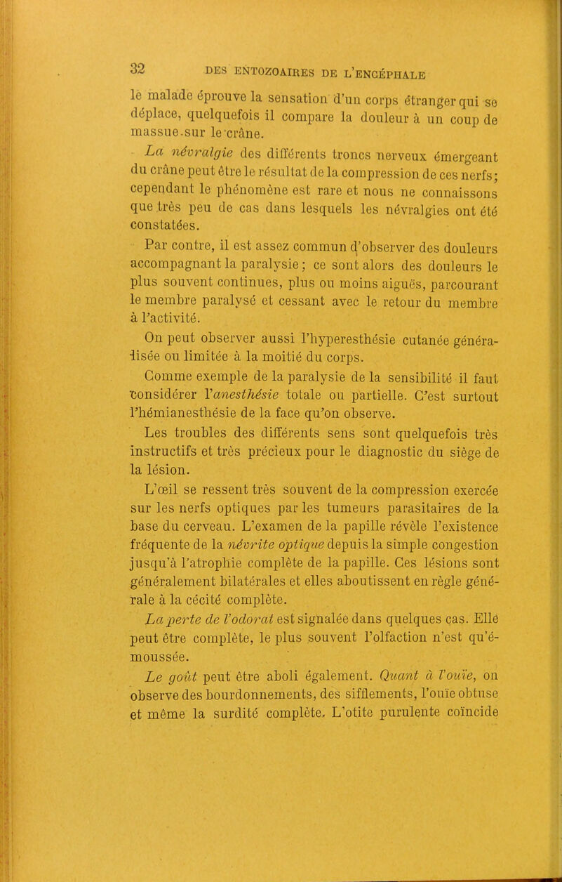 le malade éprouve la sensation d’un corps étranger qui se déplace, quelquefois il compare la douleur à un coup de massue.sur le crâne. La névralgie des différents troncs nerveux émergeant du crâne peut être le résultat de la compression de ces nerfs; cependant le phénomène est rare et nous ne connaissons que très peu de cas dans lesquels les névralgies ont été constatées. Par contre, il est assez commun d’observer des douleurs accompagnant la paralysie ; ce sont alors des douleurs le plus souvent continues, plus ou moins aiguës, parcourant le membre paralysé et cessant avec le retour du membre à Pactivité. On peut observer aussi l’hyperesthésie cutanée généra- lisée ou limitée à la moitié du corps. Comme exemple de la paralysie de la sensibilité il faut •considérer Va^iesthésie totale ou partielle. G^est surtout Phémianesthésie de la face qiPon observe. Les troubles des différents sens sont quelquefois très instructifs et très précieux pour le diagnostic du siège de la lésion. L’œil se ressent très souvent de la compression exercée sur les nerfs optiques par les tumeurs parasitaires de la base du cerveau. L’examen de la papille révèle l’existence fréquente de la névrite optique depuis la simple congestion jusqu’à l'atrophie complète de la papille. Ces lésions sont généralement bilatérales et elles aboutissent en règle géné- rale à la cécité complète. La perte de l’odorat est signalée dans quelques cas. Elle peut être complète, le plus souvent l’olfaction n’est qu’é- moussée. Le goût peut être aboli également. Quant à Vou'ie, on observe des bourdonnements, des sifflements, l’ouïe obtuse et même la surdité complète. L’otite purulente coïncide