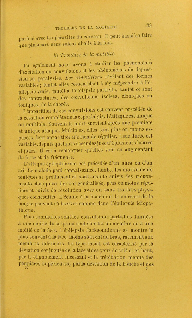 TROUBLES DE LA MOTILITÉ parfois avec les parasites du cerveau. Il peut aussi se faire que plusieurs sens soient abolis à la fois. h) Ttou1)Ï6s de Ici wiotilité. Ici également nous avons à étudier les phénomènes d’excitation ou convulsions et les phénomènes de dépres- sion ou paralysies. Les convulsions révèlent des formes variables ; tantôt elles ressemblent à s’y méprendre à l’é- pilepsie vraie, tantôt à l’épilepsie partielle, tantôt ce sont des contractures, des convulsions isolées, cloniques ou toniques, de la chorée. L’apparition de ces convulsions est souvent précédée de la cessation complète de la céphalalgie. L’attaque est unique ou multiple. Souvent la mort survient après une première et unique attaque. Multiples, elles sont plus ou moins es- pacées, leur apparition n’a rien de régulier. Leur durée est variable, depuis quelques secondesjusqu’àplusieurs heures et jours. Il est à remarquer qu’elles vont en augmentant de force et de fréquence. L’attaque épileptiforme est précédée d’un aura ou d’un cri. Le malade perd connaissance, tombe, les mouvements toniques se produisent et sont ensuite suivis des mouve- ments cloniques; ils sont généralisés, plus ou moins régu- liers et suivis de résolution avec ou sans troubles physi- ques consécutifs. L’écume à la bouche et la morsure de la langue peuvent s’observer comme dans l’épilepsie idiopa- thique. Plus communes sont les convulsions partielles limitées à une moitié du corps ou seulement à un membre ou à une moitié de la face. L’épilepsie Jacksonnienne se montre le plus souvent à la face, moins souvent au bras, rarement aux membres inférieurs. Le type facial est caractérisé par la déviation conjuguée de la face et des yeux de côté et en haut, par le clignotement incessant et la trépidation menue des paupières supérieures, parla déviation de la bouche et des s. 3