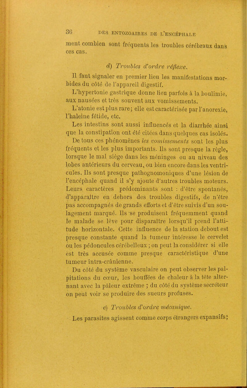 ment combien sont fréquents les troubles cérébraux dans ces cas. d) Trouhles d'ordre réflexe. Il faut signaler en premier lieu les manifestations mor- bides du côté de l’appareil digestif. L’hypertonie gastrique donne lieu parfois à la boulimie, aux nausées et très souvent aux vomissements. L atonie est plus rarej elle est caractérisée par l’anorexie, l’haleine fétide, etc. Les intestins sont aussi influencés et la diarrhée, ainsi que la constipation ont été citées dans quelques cas isolés. De tous ces phénomènes les 'oomissements sont les plus fréquents et les plus importants. Ils sont presque la règle, lorsque le mal siège dans les méninges ou au niveau des lobes antérieurs du cerveau, ou bien encore dans les ventri- cules. Ils sont presque pathognomoniques d’une lésion de l’encéphale quand il s’y ajoute d’autres troubles moteurs. Leurs caractères prédominants sont : d’être spontanés, d’apparaître en dehors des troubles digestifs, de n’être pas accompagnés de grands efforts et d’être suivis d’un sou- lagement marqué. Ils 'se produisent fréquemment quand le malade se lève pour disparaître lorsqu’il prend l’atti- tude horizontale. Cette influence de la station debout est presque constante quand la tumeur intéresse le cervelet ou les pédoncules cérébelleux ; on peut la considérer si elle èst très accusée comme presque caractéristique d’une tumeur intra-crânienne. Du côté du système vasculaire on peut observer les pal- pitations du cœur, les bouffées de chaleur à la tête alter- nant avec la pâleur extrême ; du côté du système secréteur on peut voir se produire des sueurs profuses. e) Troiibles d'ordre mécanique. Les parasites agissent comme corps étrangers expansifs ;