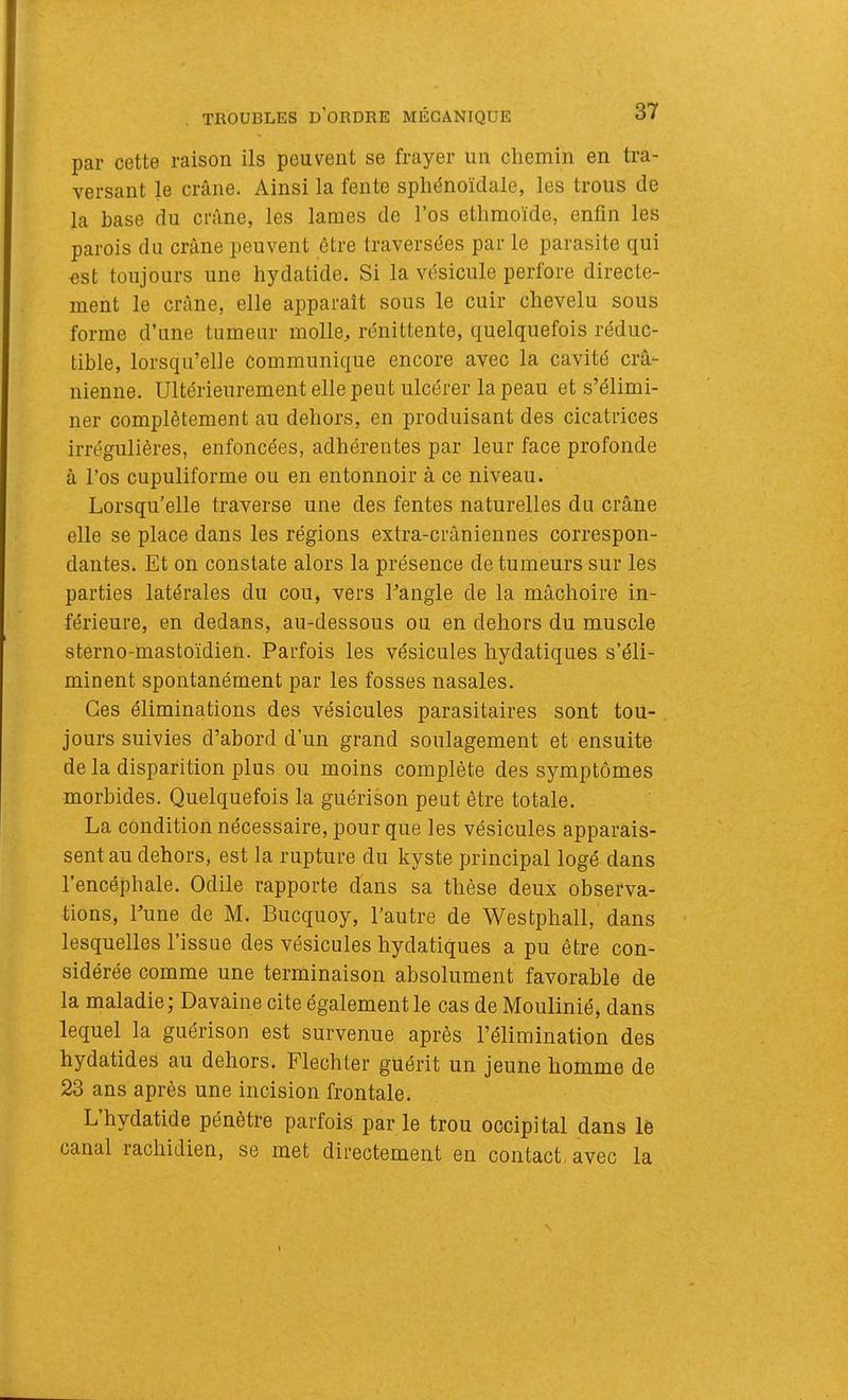 par cette raison ils peuvent se frayer un chemin en tra- versant le crâne. Ainsi la fente sphénoïdale, les trous de la base du crâne, les lames de l’os ethmoïde, enfin les parois du crâne peuvent être traversées par le parasite qui nst toujours une hydatide. Si la vésicule perfore directe- ment le crâne, elle apparaît sous le cuir chevelu sous forme d’une tumeur molle, rénittente, quelquefois réduc- tible, lorsqu’elle Communique encore avec la cavité crâ- nienne. Ultérieurement elle peut ulcérer la peau et s’élimi- ner complètement au dehors, en produisant des cicatrices irrégulières, enfoncées, adhérentes par leur face profonde à l’os cupuliforme ou en entonnoir à ce niveau. Lorsqu’elle traverse une des fentes naturelles du crâne elle se place dans les régions extra-crâniennes correspon- dantes. Et on constate alors la présence de tumeurs sur les parties latérales du cou, vers Eangle de la mâchoire in- férieure, en dedans, au-dessous ou en dehors du muscle sterno-mastoïdien. Parfois les vésicules hydatiques s’éli- minent spontanément par les fosses nasales. Ces éliminations des vésicules parasitaires sont tou- jours suivies d’abord d’un grand soulagement et ensuite de la disparition plus ou moins complète des symptômes morbides. Quelquefois la guérison peut être totale. La condition nécessaire, pour que les vésicules apparais- sent au dehors, est la rupture du kyste principal logé dans l’encéphale. Odile rapporte d'ans sa thèse deux observa- tions, Lune de M. Bucquoy, l’autre de Westphall, dans lesquelles l’issue des vésicules hydatiques a pu être con- sidérée comme une terminaison absolument favorable de la maladie; Davaine cite également le cas de Moulinié, dans lequel la guérison est survenue après l’élimination des hydatides au dehors. Flechter guérit un jeune homme de 23 ans après une incision frontale. L’hydatide pénètre parfois par le trou occipital dans lé canal rachidien, se met directement en contact, avec la