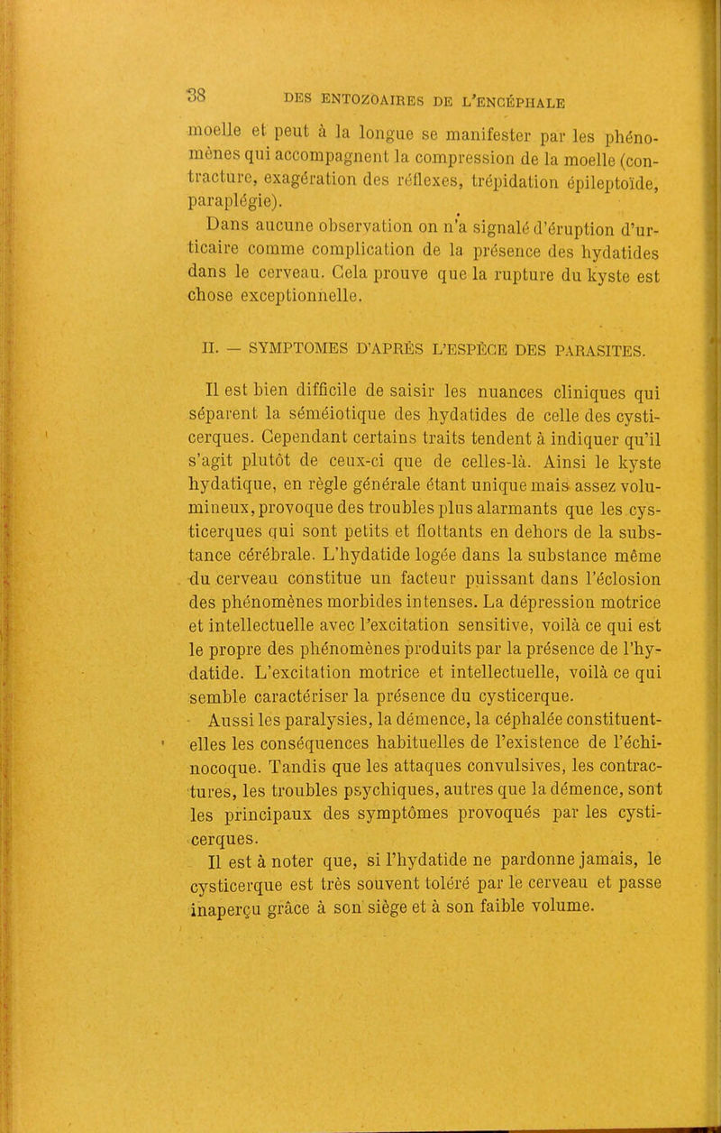 moelle et peut à la longue se manifester par les phéno- mènes qui accompagnent la compression de la moelle (con- tracture, exagération des réflexes, trépidation épileptoïde, paraplégie). Dans aucune observation on n’a signalé d’éruption d’ur- ticaire comme complication de la présence des liydatides dans le cerveau. Cela prouve que la rupture du kyste est chose exceptionnelle. IL — SYMPTOMES D’APRÈS L’ESPÈCE DES PARASITES. Il est bien difficile de saisir les nuances cliniques qui séparent la séméiotique des hydatides de celle des cysti- cerques. Cependant certains traits tendent à indiquer qu’il s’agit plutôt de ceux-ci que de celles-là. Ainsi le kyste hydatique, en règle générale étant unique mai& assez volu- mineux, provoque des troubles plus alarmants que les cys- ticerques qui sont petits et flottants en dehors de la subs- tance cérébrale. L’hydatide logée dans la substance même du cerveau constitue un facteur puissant dans l’éclosion des phénomènes morbides intenses. La dépression motrice et intellectuelle avec l'excitation sensitive, voilà ce qui est le propre des phénomènes produits par la présence de l’hy- datide. L’excitation motrice et intellectuelle, voilà ce qui semble caractériser la présence du cysticerque. ■ Aussi les paralysies, la démence, la céphalée constituent- elles les conséquences habituelles de l’existence de l’échi- nocoque. Tandis que les attaques convulsives, les contrac- tures, les troubles psychiques, autres que la démence, sont les principaux des symptômes provoqués par les cysti- cerques. Il est à noter que, si l’hydatide ne pardonne jamais, le cysticerque est très souvent toléré par le cerveau et passe inaperçu grâce à soii siège et à son faible volume. /