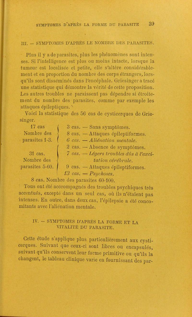 III. — SYMPTOMES D’APRÈS LE NOMBRE DES PARASITES, Plus il y a de parasites, plus les phénomènes sont inten- ses. Si l’intelligence est plus ou moins intacte, lorsque la tumeur est localisée et petite, elle s’altère considérable- ment et en proportion du nombre des corps étrangers^ lors- qu’ils sont disséminés dans l’encéphale. Griesinger atracé une statistique qui démontre la vérité de cette proposition. Les autres troubles ne paraissent pas dépendre si étroite- ment du nombre des parasites, comme par exemple les attaques épileptiques, ^ Voici la statistique des 56 cas de cysticerques de Grie- 3 cas. — Sans symptômes. 8 cas. — Attaques épileptiformes. 6 cas. — Aliénation mentale. 2 cas. — Absence de symptômes. 7 cas. — Légers troubles dûs à Vexci- tation cérébrale. 9 cas. — Attaques épileptiformes. 13 cas. — Psychoses. 8 cas. Nombre des parasites 60-100. Tous ont été acccompagnés des troubles psychiques très accentués, excepté dans un seul cas^ où ils n’étaient pas intenses. En outre, dans deux cas, l’épilepsie a été conco- mitante avec l’aliénation mentale. IV. - SYMPTOMES D’APRÈS LA FORME ET LA VITALITÉ DU PARASITE. Cette étude s’applique plus particulièrement aux cysti- cerques. Suivant que ceux-ci sont libres ou encapsulés, suivant qu’ils conservent leur forme primitive ou qu’ils la changent, le tableau clinique varie en fournissant des par- 17 cas Nombre des parasites 1-3. 31 cas. Nombre des parasites 5-60.