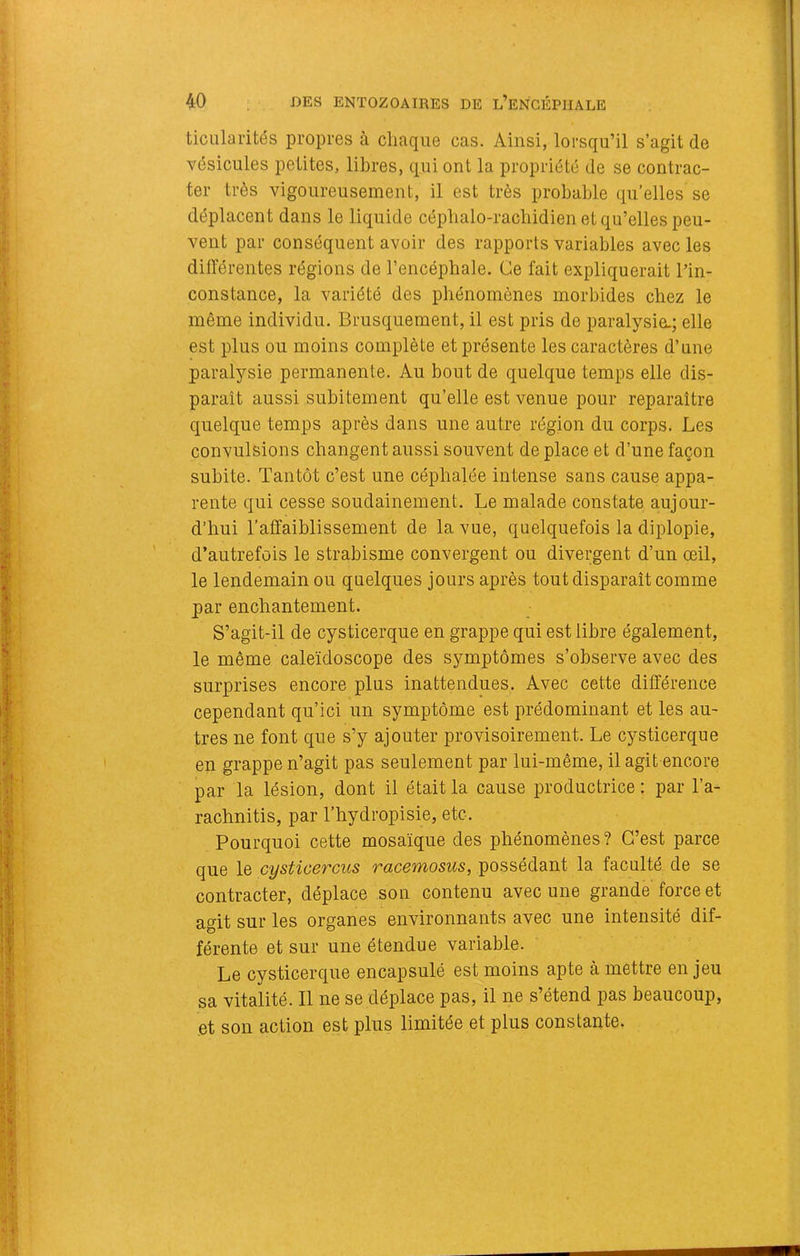 ticularités propres à chaque cas. Ainsi, lorsqu’il s’agit de vésicules petites, libres, qui ont la propriété de se contrac- ter très vigoureusement, il est très probable qu’elles se déplacent dans le liquide cépbalo-racbidien et qu’elles peu- vent par conséquent avoir des rapports variables avec les différentes régions de l’encéphale. Ce fait expliquerait lin- constance, la variété des phénomènes morbides chez le même individu. Brusquement, il est pris de paralysie.; elle est plus ou moins complète et présente les caractères d’une paralysie permanente. Au bout de quelque temps elle dis- paraît aussi subitement qu’elle est venue pour reparaître quelque temps après dans une autre région du corps. Les convulsions changent aussi souvent de place et d’une façon subite. Tantôt c’est une céphalée intense sans cause appa- rente qui cesse soudainement. Le malade constate aujour- d’hui l’affaiblissement de la vue, quelquefois la diplopie, d’autrefois le strabisme convergent ou divergent d’un œil, le lendemain ou quelques jours après tout disparaît comme par enchantement. S’agit-il de cysticerque en grappe qui est libre également, le même caleïdoscope des symptômes s’observe avec des surprises encore plus inattendues. Avec cette différence cependant qu’ici un symptôme est prédominant et les au- tres ne font que s’y ajouter provisoirement. Le cysticerque en grappe n’agit pas seulement par lui-même, il agit encore par la lésion, dont il était la cause productrice : par l’a- rachnitis, par l’hydropisie, etc. Pourquoi cette mosaïque des phénomènes? C’est parce que le cystioercus racemosus, possédant la faculté de se contracter, déplace son contenu avec une grande force et agit sur les organes environnants avec une intensité dif- férente et sur une étendue variable. Le cysticerque encapsulé est moins apte à mettre en jeu sa vitalité. Il ne se déplace pas, il ne s’étend pas beaucoup, et son action est plus limitée et plus constante.