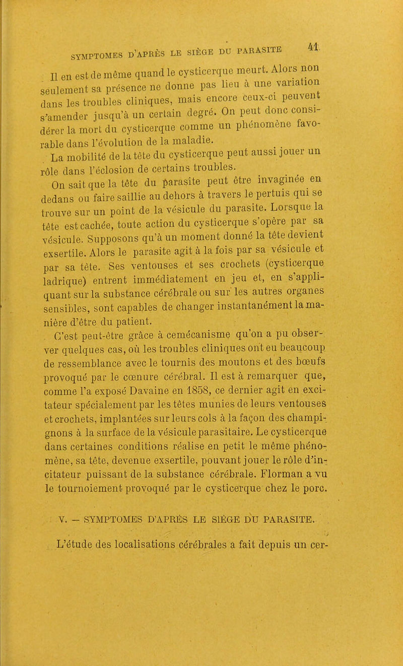 Il en est de même quand le cysticerqiie meurt. Alor s non seulement sa présence ne donne pas lieu à une varia ion dans les troubles cliniques, mais encore ceux-ci peuven s^amender jusqu’à un certain degré. On peut donc consi- dérer la mort du cysticerque comme un plienomene favo- rable dans l’évolution de la maladie. La mobilité de la tète du cysticerque peut aussi jouer un rôle dans l’éclosion de certains troubles. On sait que la tête du parasite peut être invaginée en dedans ou faire saillie au dehors à travers le pertuis qui se trouve sur un point de la vésicule du parasite. Lorsque la tête est cachée, toute action du cysticerque s’opère par sa vésicule. Supposons qu’à un moment donné la tête devient exsertile. Alors le parasite agit à la fois par sa vésicule et par sa tête. Ses ventouses et ses crochets (cysticerque ladrique) entrent immédiatement eu jeu et, en s appli- quant sur la substance cérébrale ou sur' les autres organes sensibles, sont capables de changer instantanément la ma- nière d’être du patient. C’est peut-être grâce à cemécanisme qu’on a pu obser- ver quelques cas, où les troubles cliniques ont eu beaucoup de ressemblance avec le tournis des moutons et des bœufs provoqué par le cœnure cérébral. Il est à remarquer que, comme l’a exposé Davaine en 1858, ce dernier agit en exci- tateur spécialement par les têtes munies de leurs ventouses et crochets, implantées sur leurs cols à la façon des champi- gnons à la surface de la vésicule parasitaire. Le cysticerque dans certaines conditions réalise en petit le même phéno- mène, sa tête, devenue exsertile, pouvant jouer le rôle dùn- citateur puissant de la substance cérébrale. Florman a vu le tournoiement provoqué par le cysticerque chez le porc. V. - SYMPTOMES D’APRÈS LE SIÈGE DU PARASITE. L’étude des localisations cérébrales a fait depuis un cer-