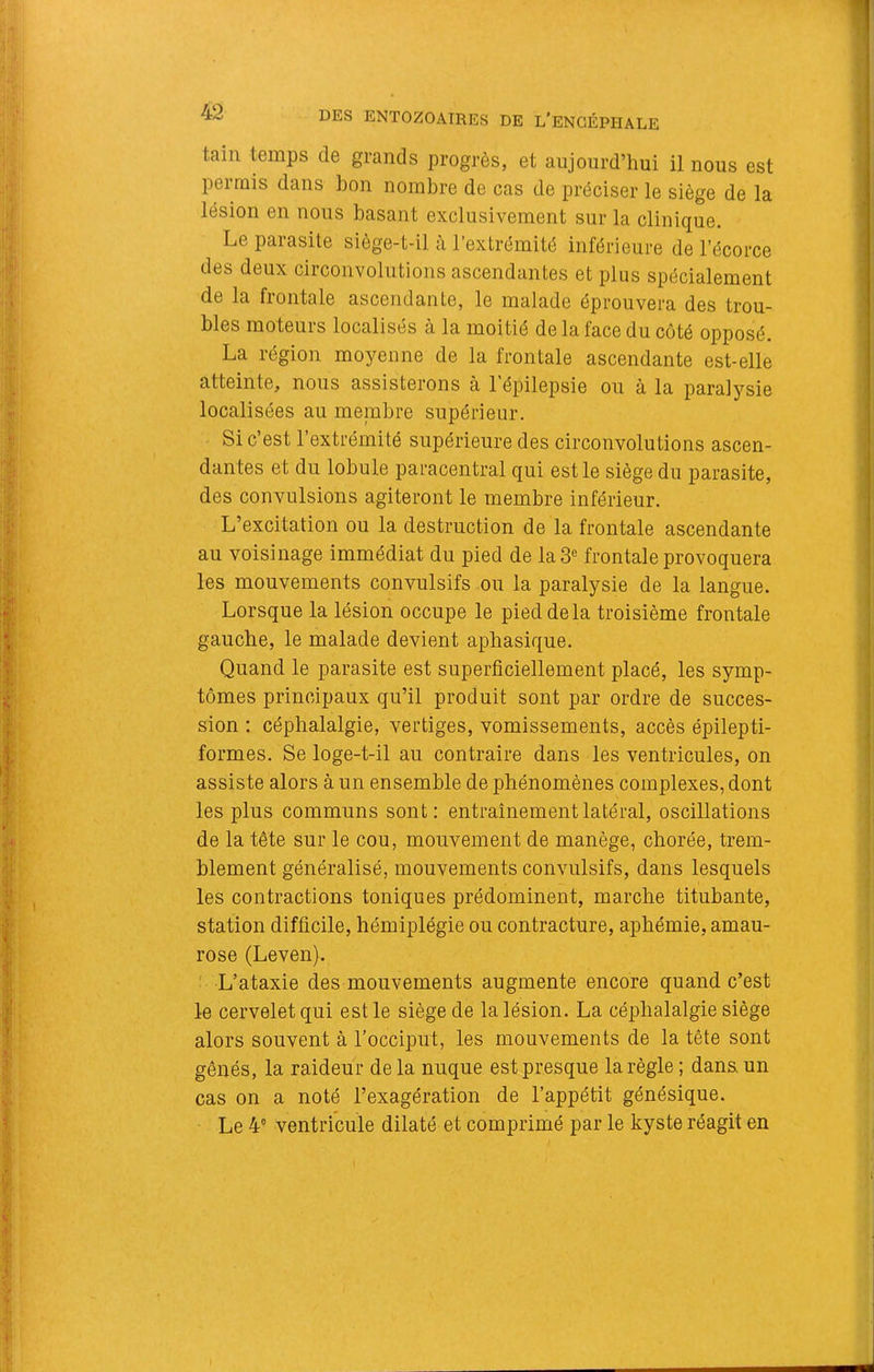 tain temps de grands progrès, et aujourd’hui il nous est permis dans bon nombre de cas de préciser le siège de la lésion en nous basant exclusivement sur la clinique. Le parasite siège-t-il à l’extrémité inférieure de l’écorce des deux circonvolutions ascendantes et plus spécialement de la frontale ascendante, le malade éprouvera des trou- bles moteurs localisés à la moitié de la face du côté opposé. La région moyenne de la frontale ascendante est-elle atteinte, nous assisterons à 1 épilepsie ou à la paralysie localisées au membre supérieur. Si c’est l’extrémité supérieure des circonvolutions ascen- dantes et du lobule paracentral qui est le siège du parasite, des convulsions agiteront le membre inférieur. L’excitation ou la destruction de la frontale ascendante au voisinage immédiat du pied de la3« frontale provoquera les mouvements convulsifs ou la paralysie de la langue. Lorsque la lésion occupe le pied delà troisième frontale gauche, le malade devient aphasique. Quand le parasite est superficiellement placé, les symp- tômes principaux qu’il produit sont par ordre de succes- sion ; céphalalgie, vertiges, vomissements, accès épilepti- formes. Se loge-t-il au contraire dans les ventricules, on assiste alors à un ensemble de phénomènes complexes, dont les plus communs sont: entraînement latéral, oscillations de la tête sur le cou, mouvement de manège, chorée, trem- blement généralisé, mouvements convulsifs, dans lesquels les contractions toniques prédominent, marche titubante, station difficile, hémiplégie ou contracture, aphémie, amau- rose (Leven). ' L’ataxie des mouvements augmente encore quand c’est le cervelet qui est le siège de la lésion. La céphalalgie siège alors souvent à l’occiput, les mouvements de la tête sont gênés, la raideur de la nuque est presque la règle ; dana un cas on a noté l’exagération de l’appétit génésique. Le 4® ventricule dilaté et comprimé par le kyste réagit en I