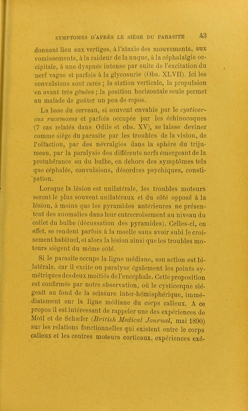 donnant lieu aux vertiges, à l’ataxie des mouvements, aux vomissements, à la raideur de la nuque, à la céphalalgie oc- cipitale, à une dyspnée intense par suite de l’excitation du nerf vague et parfois à la glycosurie (Obs. XLVII). Ici les convulsions sont rares ; la station verticale, la propulsion en avant très gênées ; la position horizontale seule permet au malade de goûter un peu de repos. La base du cerveau, si souvent envahie par le cysticer- cus racemosus et parfois occupée par les échinocoques •(7 cas relatés dans Odile et obs. XV), se laisse deviner comme siège du parasite par les troubles de la vision, de l’olfaction, par des névralgies dans la sphère du triju- meau, par la paralysie des différents nerfs émergeant de la protubérance ou du bulbe, en dehors des symptômes tels que céphalée, convulsions, désordres psychiques, consti- “pation. Lorsque la lésion est unilatéralè, les troubles moteurs seront le plus souvent unilatéraux et du côté opposé à la lésion, à moins que les pyramides antérieures ne présen- tent des anomalies dans leur entrecroisement au niveau du collet du bulbe (décussation des pyramides). Celles-ci, en effet, se rendent parfois à la moelle sans avoir subi le croi- sement habituel, et alors la lésion ainsi que les troubles mo- teurs siègent du même côté. Si le parasite occupe la ligne médiane, son action est bi- latérale, car il excite ou paralyse également les points sy- métriques des deux moitiés de l’encéphale. Cette proposition est confirmée par notre observation, où le cysticerque sié- geait au fond de la scissure inter-hémisphérique, immé- diatement sur la ligne médiane du corps calleux. A ce propos il est intéressant de rappeler une des expériences de Motl et de Schaefer (Britisli Medical Journal, mai 1890) sur les relations fonctionnelles qui existent entre le corps calleux et les centres moteurs corticaux, expériences exé-
