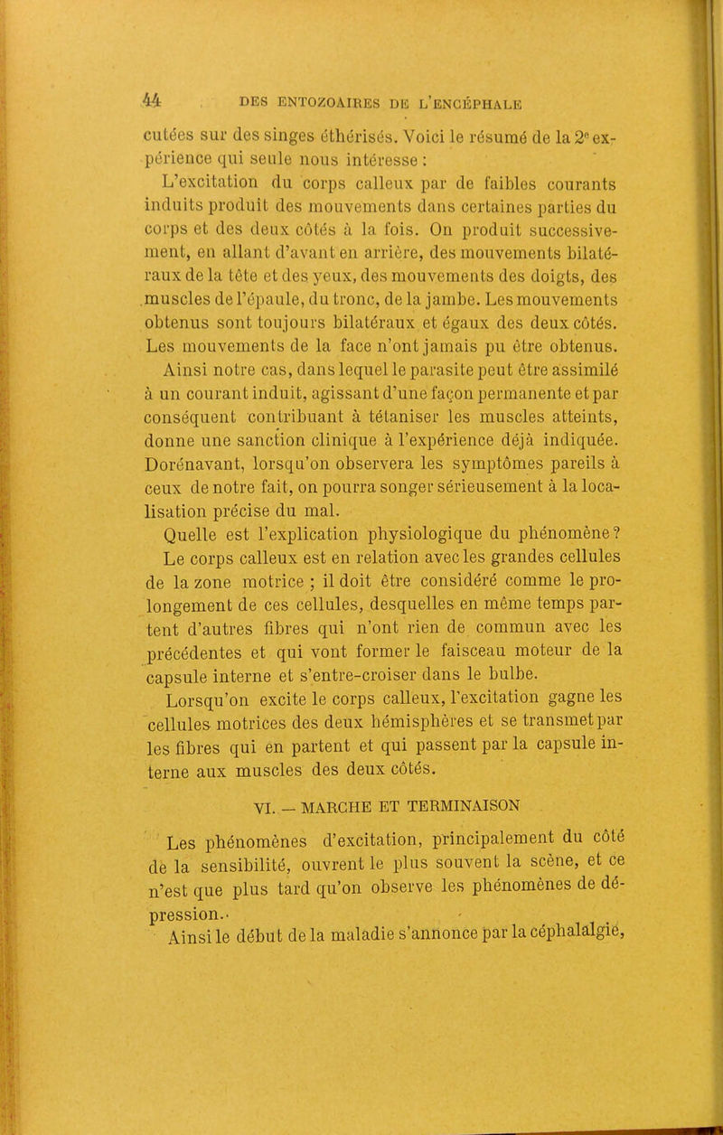 cutées sur des singes éthérisés. Voici le résumé de la 2 ex- périence qui seule nous intéresse : L’excitation du corps calleux par de faibles courants induits produit des mouvements dans certaines parties du corps et des deux côtés à la fois. On produit successive- ment, en allant d’avant en arrière, des mouvements bilaté- raux de la tête et des yeux, des mouvements des doigts, des .muscles de l’épaule, du tronc, delà jambe. Les mouvements obtenus sont toujours bilatéraux et égaux des deux cotés. Les mouvements de la face n’ont jamais pu être obtenus. Ainsi notre cas, dans lequel le parasite peut être assimilé à un courant induit, agissant d’une façon permanente et par conséquent contribuant à tétaniser les muscles atteints, donne une sanction clinique à l’expérience déjà indiquée. Dorénavant, lorsqu’on observera les symptômes pareils à ceux de notre fait, on pourra songer sérieusement à la loca- lisation précise du mal. Quelle est l’explication physiologique du phénomène? Le corps calleux est en relation avec les grandes cellules de la zone motrice ; il doit être considéré comme le pro- longement de ces cellules, desquelles en môme temps par- tent d’autres fibres qui n’ont rien de commun avec les précédentes et qui vont former le faisceau moteur de la capsule interne et s’entre-croiser dans le bulbe. Lorsqu’on excite le corps calleux, l’excitation gagne les cellules- motrices des deux hémisphères et se transmet par- les fibres qui en partent et qui passent par la capsule in- terne aux muscles des deux côtés. VI. — MARCHE ET TERMINAISON Les phénomènes d’excitation, principalement du côté de la sensibilité, ouvrent le plus souvent la scène, et ce n’est que plus tard qu’on observe les phénomènes de dé- pression.- Ainsi le début de la maladie s’annonce par la cépbalalgié.