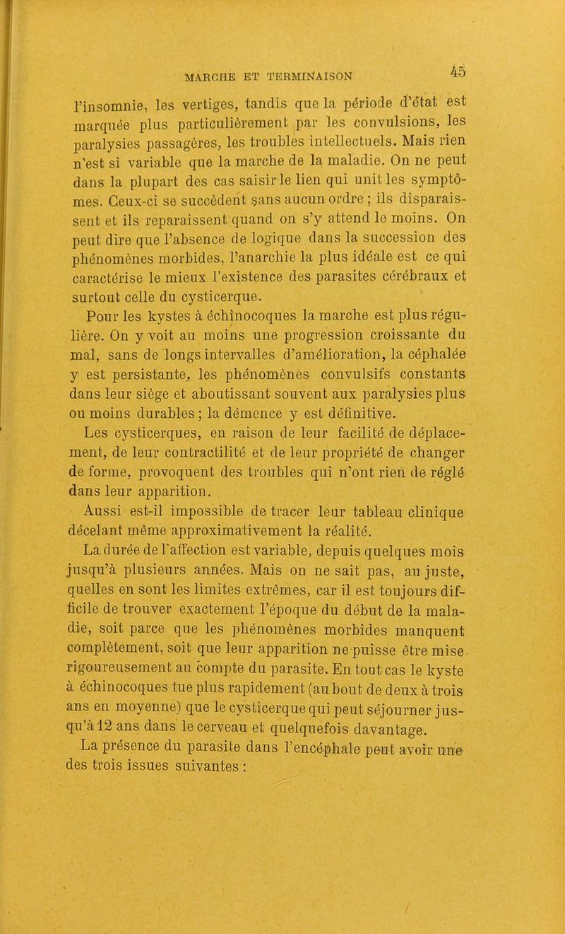 MARCHE ET TERMIlSfAISON l’insomnie, les vertiges, tandis que la période d’état est marquée plus particulièrement par les convulsions, les paralysies passagères, les troubles intellectuels. Mais rien n’est si variable que la marche de la maladie. On ne peut dans la plupart des cas saisir le lien qui unit les symptô- mes. Ceux-ci se succèdent §ans aucun ordre ; ils disparais- sent et ils reparaissent quand on s’y attend le moins. On peut dire que l’absence de logique dans la succession des phénomènes morbides, l’anarchie la plus idéale est ce qui caractérise le mieux l’existence des parasites cérébraux et surtout celle du cysticerque. Pour les kystes à échînocoques la marche est plus régu- lière. On y voit au moins une progression croissante du mal, sans de longs intervalles d’amélioration, la céphalée y est persistante^ les phénomènes convulsifs constants dans leur siège et aboutissant souvent aux paralysies plus ou moins durables; la démence y est définitive. Les cysticerques, en raison de leur facilité de déplace- ment, de leur contractilité et de leur propriété de changer de forme, provoquent des troubles qui n’ont rien de réglé dans leur apparition. Aussi est-il impossible de tracer leur tableau clinique décelant même approximativement la réalité. La durée de l’affection est variable, depuis quelques mois jusqu’à plusieurs années. Mais on ne sait pas, au juste, quelles en sont les limites extrêmes, car il est toujours dif- ficile de trouver exactement l’époque du début de la mala- die, soit parce que les phénomènes morbides manquent complètement, soit que leur apparition ne puisse être mise rigoureusement au compte du parasite. En tout cas le kyste à échinocoques tue plus rapidement (au bout de deux à trois ans en moyenne) que le cysticerque qui peut séjourner jus- qu à 12 ans dans le cerveau et quelquefois davantage. La présence du parasite dans l’encéphale peut avoir une des trois issues suivantes :