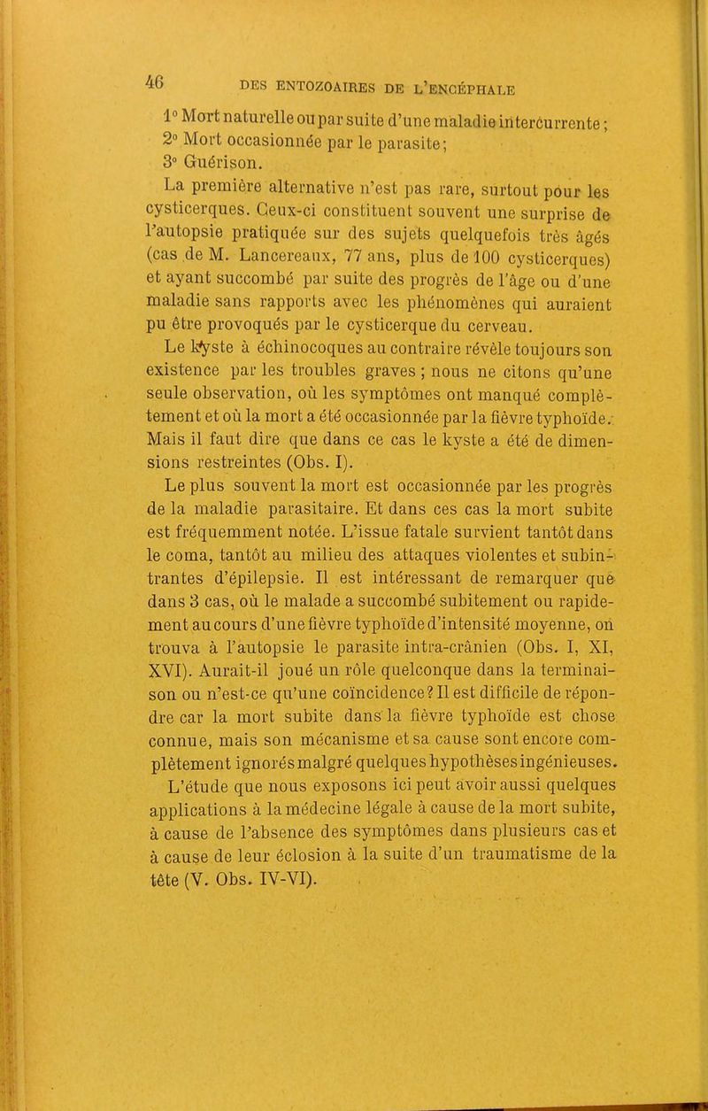 1° Mort naturelle ou par suite d’une maladie intercurrente ; 2“ Mort occasionnée par le parasite; 3“ Guérison. La première alternative n’est pas rare, surtout pour les cysticerques. Ceux-ci constituent souvent une surprise de Pautopsie pratiquée sur des sujets quelquefois très âgés (cas de M. Lancereaux, 77 ans, plus de 100 cysticerques) et ayant succombé par suite des progrès de l’âge ou d’une maladie sans rapports avec les phénomènes qui auraient pu être provoqués par le cysticerque du cerveau. Le l^ste à échinocoques au contraire révèle toujours son existence par les troubles graves ; nous ne citons qu’une seule observation, où les symptômes ont manqué complè- tement et où la mort a été occasionnée par la fièvre typhoïde.: Mais il faut dire que dans ce cas le kyste a été de dimen- sions restreintes (Obs. I). Le plus souvent la mort est occasionnée par les progrès de la maladie parasitaire. Et dans ces cas la mort subite est fréquemment notée. L’issue fatale survient tantôt dans le coma, tantôt au milieu des attaques violentes et subin- trantes d’épilepsie. Il est intéressant de remarquer que dans 3 cas, où le malade a succombé subitement ou rapide- ment au cours d’une fièvre typhoïde d’intensité moyenne, on trouva à l’autopsie le parasite intra-crânien (Obs. I, XI, XVI). Aurait-il joué un rôle quelconque dans la terminai- son ou n’est-ce qu’une coïncidence? Il est difficile de répon- dre car la mort subite dans' la fièvre typhoïde est chose connue, mais son mécanisme et sa cause sont encore com- plètement ignorésmalgré quelques hypothèses ingénieuses. L’étude que nous exposons ici peut avoir aussi quelques applications à la médecine légale à cause de la mort subite, à cause de Tabsence des symptômes dans plusieurs cas et à cause de leur éclosion à la suite d’un traumatisme de la tête (V. Obs. IV-VI).