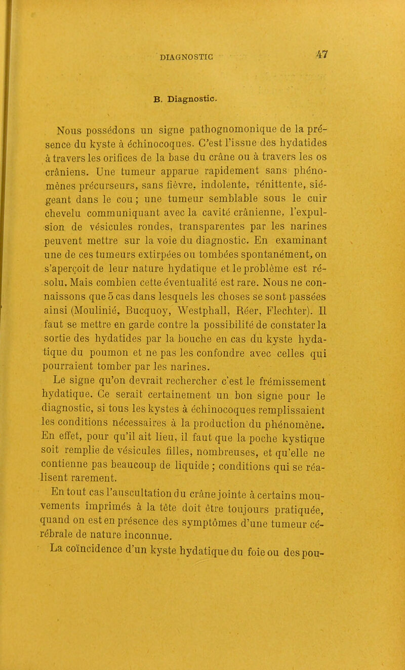 DIAGNOSTIC B. Diagnostic. s Nous possédons un signe pathognomonique de la pré- sence du kyste à échinocoqiies. G^est l’issue des hydatides à travers les orifices de la base du crâne ou à travers les os crâniens. Une tumeur apparue rapidement sans phéno- mènes précurseurs, sans fièvre, indolente, rénittente, sié- geant dans le cou ; une tumeur semblable sous le cuir chevelu communiquant avec la cavité crânienne, l’expul- sion de vésicules rondes, transparentes par les narines peuvent mettre sur la voie du diagnostic. En examinant une de ces tumeurs extirpées ou tombées spontanément, on s’aperçoit de leur nature hydatique et le problème est ré- solu. Mais combien cette éventualité est rare. Nous ne con- naissons que 5 cas dans lesquels les choses se sont passées ainsi (Moulinié, Bucquoy, Westphall, Réer, Flechter). Il faut se mettre en garde contre la possibilité de constater la sortie des hydatides par la bouche en cas du kyste hyda- tique du poumon et ne pas les confondre avec celles qui pourraient tomber par les narines. Le signe qu’on devrait rechercher c’est le frémissement hydatique. Ce serait certainement un bon signe pour le diagnostic, si tous les kystes à échinocoques remplissaient les conditions nécessaires à la production du phénomène. En effet, pour qu’il ait lieu, il faut que la poche kystique soit remplie de vésicules filles, nombreuses, et qu’elle ne contienne pas beaucoup de liquide j conditions qui se réa- lisent rarement. En tout cas 1 auscultation du crâne jointe à certains mou- vements imprimés à la tête doit être toujours pratiquée, quand on est en présence des symptômes d’une tumeur cé- rébrale de nature inconnue. La coïncidence d un kyste hydatique du foie ou des pou-