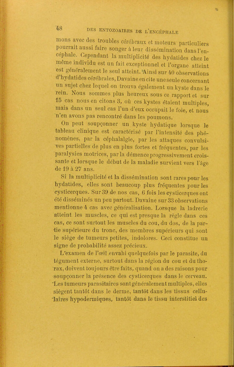 mons avec des troubles cérébraux et moteurs particuliers pourrait aussi faire songer à leur dissémination dans l’en- céphale. Cependant là multiplicité des hydatides chez le même individu est un fait exceptionnel et l’organe atteint est généralement le seul atteint. Ainsi sur 40 observations d’hydatides cérébrales, Davaine en cite une seule concernant un sujet chez lequel on trouva également un kyste dans le rein. Nous sommes plus heureux sous ce rapport et sur 15 cas nous en citons 3, où ces kystes étaient multiples, mais dans un seul cas l’un d’eux occupait le foie, et nous n en avons pas rencontré dans les poumons. On peut soupçonner un kyste hydatique lorsque le tableau clinique est caractérisé par l’intensité des phé- nomènes, par la céphalalgie, par les attaques convulsi- ves partielles de plus en plus fortes et fréquentes, par les paralysies motrices, parla démence progressivement crois- sante et lorsque le début de la maladie survient vers l’âge de 19 à 27 ans. Si la multiplicité et la dissémination sont rares pour les hydatides, elles sont beaucoup plus fréquentes pour les cysticerques. Sur 39 de nos cas, 6 fois les cysticerques ont été disséminés un peu partout. Davaine sur 33 observations mentionne 4 cas avec généralisation. Lorsque la ladrerie atteint les muscles, ce qui est presque la règle dans ces cas, ce sont surtout les muscles du cou, du dos, de la par- tie supérieure du tronc, des membres supérieurs qui sont le siège de tumeurs petites, indolores. Ceci constitue un signe de probabilité assez précieux. L’examen de l’œil,envahi quelquefois par le parasite, du tégument externe, surtout dans la région du cou et du tho- rax, doivent toujours être faits, quand on a des raisons pour soupçonner la présence des cysticerques dans le cerveau. Les tumeurs parasitaires sontgénéralement multiples, elles siègent tantôt dans le derme, tantôt dans les tissus cellu- laires hypodermiques, tantôt dans le tissu interstitiel des