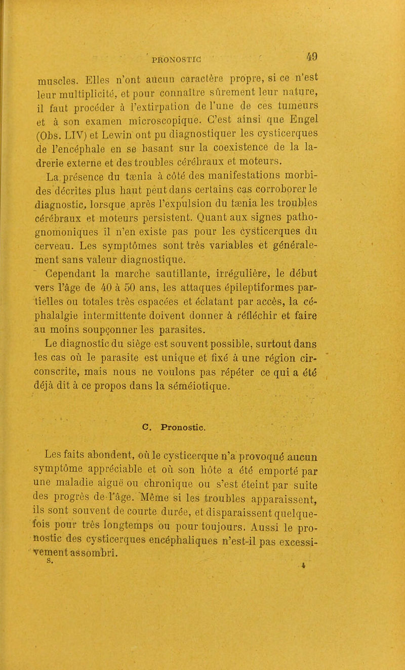 muscles. Elles n’ont aiiciin caractère propre, si ce n’est leur multiplicité, et pour connaître siirement leur nature, il faut procéder cà l’extirpation de l’une de ces tumeurs et à son examen microscopique. C’est ainsi que Engel (Obs. LIV) et Lewin ont pu diagnostiquer les cysticerques de l’encéphale en se basant sur la coexistence de la la- drerie externe et des troubles cérébraux et moteurs. La présence du tænia à côté des manifestations morbi- des'décrites plus haut peut dans certains cas corroborer le diagnostic, lorsque après l’expulsion du tænia les troubles cérébraux et moteurs persistent. Quant aux signes patho- gnomoniques il n’en existe pas pour les cysticerques du cerveau. Les symptômes sont très variables et générale- ment sans valeur diagnostique. Cependant la marche sautillante, irrégulière, le début vers l’âge de 40 à 50 ans, les attaques épileptiformes par- tielles ou totales très espacées et éclatant par accès, la cé- phalalgie intermittente doivent donner à réfléchir et faire au moins soupçonner les parasites. Le diagnostic du siège est souvent possible, surtout dans les cas où le parasite est unique et fixé à une région cir- conscrite, mais nous ne voulons pas répéter ce qui a été déjà dit à ce propos dans la séméiotique. C. Pronostic. ‘ • Les faits abondent, où le cysticerque n’a provoqué aucun symptôme appréciable et où son hôte a été emporté par une maladie aiguë ou chronique ou s’est éteint par suite des progrès de l’age. 'Même si les troubles apparaissent, ils sont souvent de courte durée, et disparaissent quelque- fois pour très longtemps ou pour toujours. Aussi le pro- nostic des cysticerques encéphaliques n’est-il pas excessi- vement assombri. s.