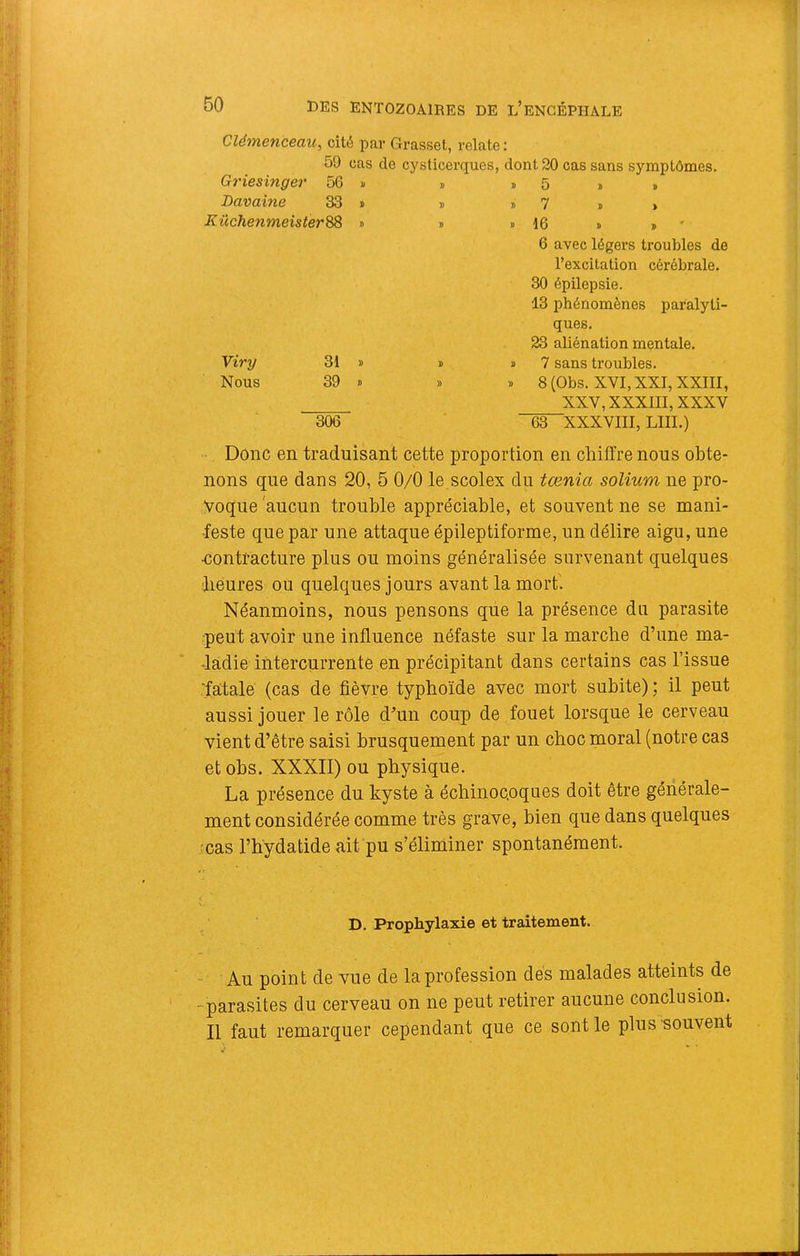 Clémenceau, cité par Grasset, relate : 59 cas de cj'sticerques, dont 20 cas sans symptômes. Griesinge?' 56 » » D 5 » » Davaine 33 » » » 7 » , KüchenmeisterSS > B » 16 » » ' 6 avec légers troubles de l’excitation cérébrale. 30 épilepsie. 13 phénomènes paralyti- ques. 23 aliénation mentale. Viry 31 » B D 7 sans troubles. Nous 39 ï B » 8 (Obs. XVI, XXI, XXIII, XXV, XXXIII, XXXV 306 63 XXXVIII, LUI.) Donc en traduisant cette proportion en chiffre nous obte- nons que dans 20, 5 0/0 le scolex du tœnia solium ne pro- voque 'aucun trouble appréciable, et souvent ne se mani- feste que par une attaque épileptiforme, un délire aigu, une •contracture plus ou moins généralisée survenant quelques beures ou quelques jours avant la mort'. Néanmoins, nous pensons que la présence du parasite peut avoir une influence néfaste sur la marche d’une ma- ladie intercurrente en précipitant dans certains cas l’issue ■fatale (cas de fièvre typhoïde avec mort subite) ; il peut aussi jouer le rôle d’un coup de fouet lorsque le cerveau vient d’être saisi brusquement par un choc moral (notre cas et obs. XXXII) ou physique. La présence du kyste à échinoc.oques doit être générale- ment considérée comme très grave, bien que dans quelques 'cas l’bydatide ait pu s’éliminer spontanément. D. Prophylaxie et traitement. Au point de vue de la profession des malades atteints de -parasites du cerveau on ne peut retirer aucune conclusion. Il faut remarquer cependant que ce sont le plus souvent