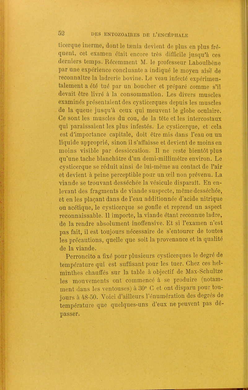 ticerque inerme, dont le tænia devient de plus en plus fré- quent, cet examen était encore très difficile jusqu’à ces derniers temps. Récemment M. le professeur Laboulbène par une expérience concluante a indiqué le moyen aisé de reconnaître la ladrerie bovine. Le veau infecté expérimen- talement a été tué par un bouclier et préparé comme s’il devait être livré à la consommation. Les divers muscles examinés présentaient des cysticerques depuis les muscles de la queue jusqu’à ceux qui meuvent le globe oculaire. Ce sont les muscles du cou, de la tête et les intercostaux qui paraissaient les plus infestés. Le cysticerque, et cela est d’importance capitale, doit être mis dans l’eau ou un liquide approprié, sinon il s’affaisse et devient de moins en moins visible par dessiccation. Il ne reste bientôt plus qu’une tache blanchâtre d’un demi-millimètre environ. Le cysticerque se réduit ainsi de lui-même au contact de l’air et devient à peine perceptible pour un œil non prévenu. La viande se trouvant desséchée la vésicule disparaît. En en- levant des fragments de viande suspecte, même desséchée, et en les plaçant dans de l’eau additionnée d’acide nitrique ou acétique, le cysticerque se gonfle et reprend un aspect reconnaissable. 11 importe, la viande étant reconnue ladre, de la rendre absolument inoffensive. Et si l’examen n’est pas fait, il est toujours nécessaire de s’entourer de toutes les précautions, quelle que soit la provenance et la qualité de la viande. Perroncito a fixé pour plusieurs cysticerques le degré de température qui est suffisant pour les tuer. Chez ces hel- minthes chauffés sur la table à objectif de Max-Schultze les mouvements ont commencé à se produire (notam- ment dans les ventouses) à 30° G et ont disparu pour tou- jours à 48-50. Voici d’ailleurs l’énumération des degrés de température que quelques-uns d’eux ne peuvent pas dé- passer.
