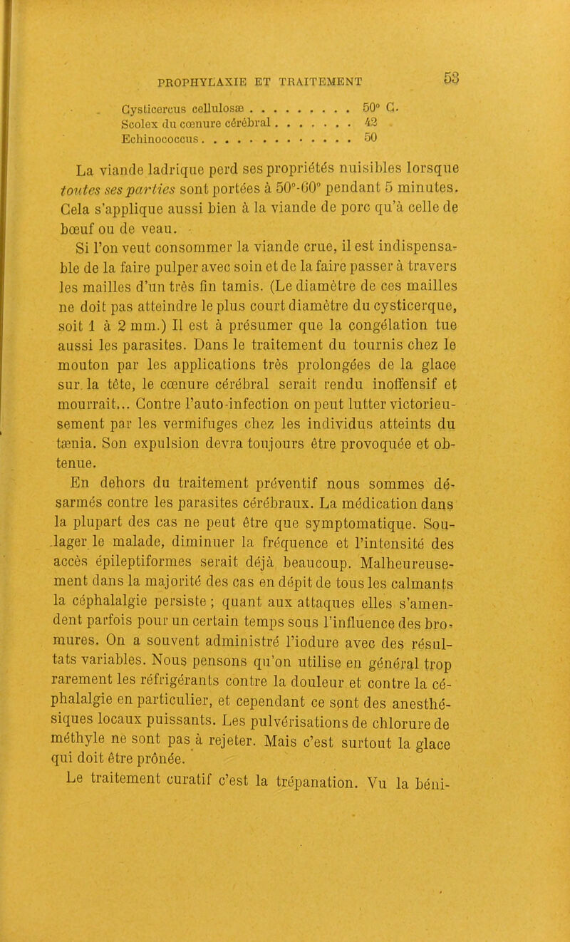 PROPHYLAXIE ET TRAITEMENT Gysticercus cellulosæ 50® G. Scolex du cœnure cérébral 42 Echinococcus 50 La viande ladriqiie perd ses propriétés nuisibles lorsque toutes ses parties sont portées à 50“-G0 pendant 5 minutes. Cela s’applique aussi bien à la viande de porc qu’à celle de bœuf ou de veau. Si l’on veut consommer la viande crue, il est indispensa- ble de la faire pulper avec soin et de la faire passer à travers les mailles d’un très fin tamis. (Le diamètre de ces mailles ne doit pas atteindre le plus court diamètre du cysticerque, soit 1 à 2 mm.) Il est à présumer que la congélation tue aussi les parasites. Dans le traitement du tournis chez le mouton par les applications très prolongées de la glace sur. la tête, le cœnure cérébral serait rendu inoffensif et mourrait... Contre l’auto-infection on peut lutter victorieu- sement par les vermifuges chez les individus atteints du tænia. Son expulsion devra toujours être provoquée et ob- tenue. En dehors du traitement préventif nous sommes dé- sarmés contre les parasites cérébraux. La médication dans la plupart des cas ne peut être que symptomatique. Sou- lager le malade, diminuer la fréquence et l’intensité des accès épileptiformes serait déjà beaucoup. Malheureuse- ment dans la majorité des cas en dépit de tous les calmants la céphalalgie persiste ; quant aux attaques elles s’amen- dent parfois pour un certain temps sous l’influence des bro- mures. On a souvent administré l’iodure avec des résul- tats variables. Nous pensons qu’on utilise en général trop rarement les réfrigérants contre la douleur et contre la cé- phalalgie en particulier, et cependant ce spnt des anesthé- siques locaux puissants. Les pulvérisations de chlorure de méthyle ne sont pas à rejeter. Mais c’est surtout la glace qui doit être prônée. Le traitement curatif c’est la trépanation. Vu la béni-