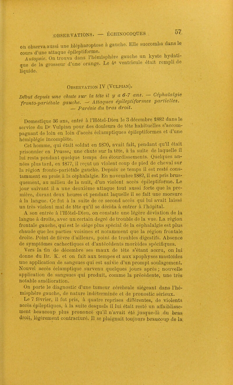 57: oh observa aussi une blépharoptose à gauche. Elle succomba dans le cours d’une attaque épileptiforme. , . , Autopsie. On trouva dans l’hémisphère gauche un kyste hydati- que de la grosseur d’une orange. Le 4e ventricule était rempli de liquide. Obsebvation IV (Vulpian). Lébut depuis une chute sur la tête il y a 6-7 ans. — Céphalalgie fronto-pariélale gauche. -- Attaques épileptiformes partielles. — Parésie du Iras droit. Domestique 36 ans, entré à l’Hôtel-Dieu le 3 décembre 1882 dans le service du Di- Vulpian pour des douleurs de tête habituelles s’accom- pagnant de loin en loin d’accès éclamptiques épileptiformes et d’une hémiplégie incomplète. Cet homme, qui était soldat en 1870, avait fait, pendant quil était prisonnier en Prusse,' une chute sur la tête, à la suite de laquelle il lui resta pendant quelque temps des étourdissements. Quelques an- nées plus tard, en 1877, il reçut un violent coup de pied de cheval sur la région fronto-pariéthle gauch'e. Depuis ce temps il est resté cons- tamment en proie, à la céphalalgie. En novembre 1882, il est pris brus- quement, au milieu de la nuit, d’un violent accès épileptiforme. Le jour suivant il a une deuxième attaque tout aussi forte que la pre- mière, durant deux heures et pendant laquelle il se fait une morsure à la langue. Ce fut à la suite de ce second accès qui lui avait laissé un très violent mal de tête qu’il se décida à entrer à l’hôpital. A son entrée à l’Hôtel-Dieu, on constate une légère déviation de la langue à droite, avec un certain degré de trouble de la vue. La région frontale gauche, qui est le siège plus spécial de la céphalalgie est plus chaude que les parties voisines et notamment que la région frontale, droite. Point de üèvre d’ailleurs, point de troubles digestifs. Absence de symptômes cachectiques et d’antécédents morbides spécifiques. Vers la fin de décembi’e ses maux de tête s’étant accru, on lui donne du Br. K. et on fait aux tempes et aux apophyses mastoïdes une application de sangsues qui est suivie d’un prompt soulagement. Nouvel accès éclamptique survenu quelques jours après ; nouvelle application de sangsues qui produit, comme la précédente, une très notable amélioration. On porte le diagnostic d’une tumeur cérébrale siégeant dans l’hé- misphère gauche, de nature indéterminée et de pronostic sérieux. Le 7 février, il fut pris, à quatre reprises différentes, de viplents accès épileptiques, à la suite desquels il lui était resté un affaiblisse- ment beaucoup plus prononcé qu’il n’avait été jusque-hà du bras droit, légèrement contracturé. Il se plaignait toujôurs'beaucoup de la