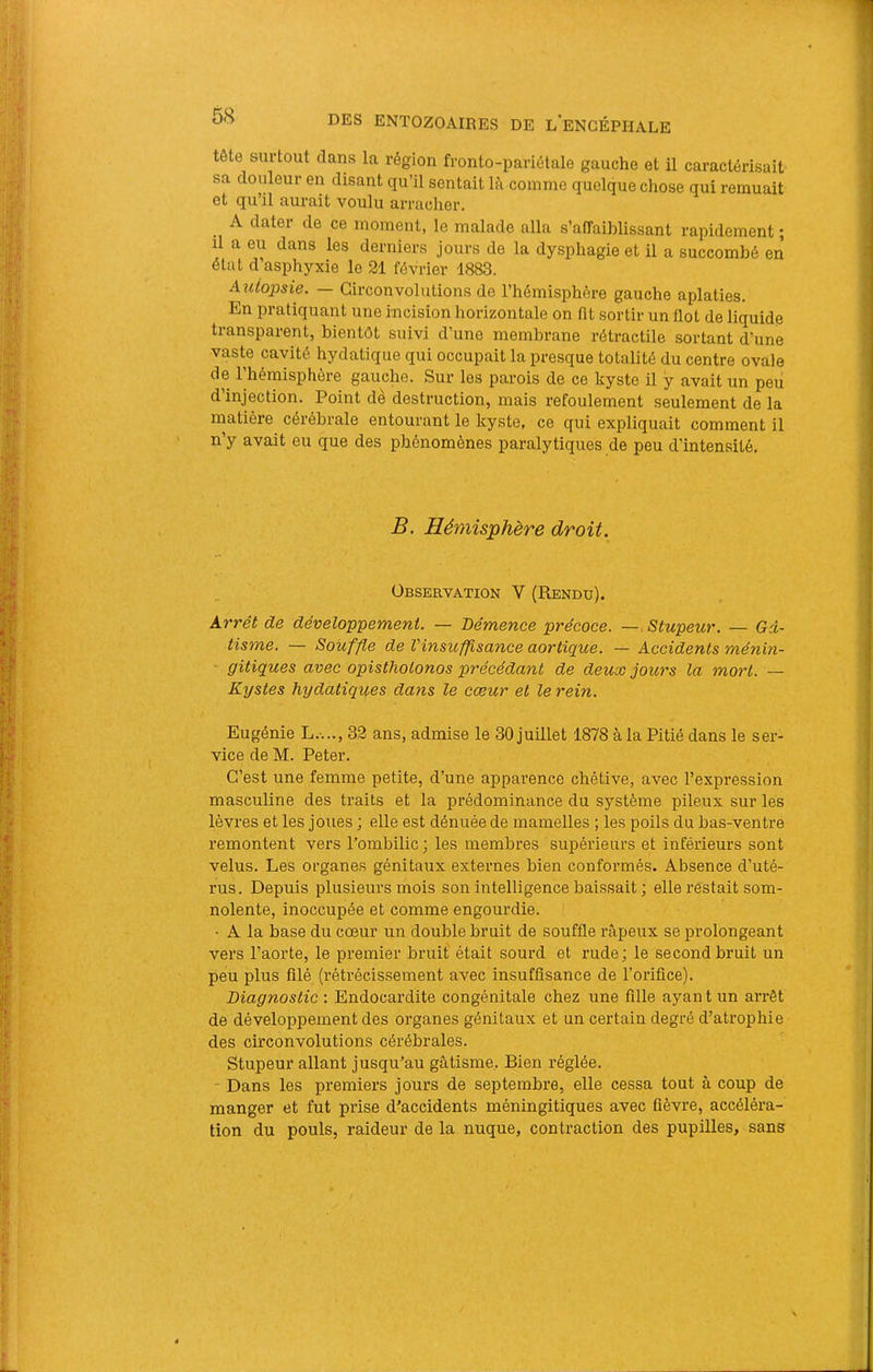 tête surtout clans la région fronto-pariétale gauche et il caractérisait sa douleur en disant qu’il sentait lé comme quelque chose qui remuait et qu’il aurait voulu arracher. A dater de ce moment, le malade alla s’affaiblissant rapidement ; il a eu dans les derniers jours de la dysphagie et il a succombé en état cl asphyxie le 21 février 1883. Autopsie. — Circonvolutions de l’hémisphère gauche aplaties. En pratiquant une incision horizontale on fit sortir un flot de liquide transparent, bientôt suivi d’une membrane rétractile sortant d’une vaste cavité hydatique qui occupait la presque totalité du centre ovale de l’hémisphère gauche. Sur les parois de ce kyste il y avait un peu d’injection. Point de destruction, mais refoulement seulement de la matière cérébrale entourant le kyste, ce qui expliquait comment il n’y avait eu que des phénomènes paralytiques de peu d’intensité. B. Hémisphère droit. Observation V (Rendu). Arrêt de dévelop'pement. — Démence précoce. — Stupeur. — Gâ- tisme. — Souffle de l'insuffisance aortique. — Accidents ménin- ■ gitiques avec opistliolonos précédant de deux jours la mort. — Kystes hydatiques dans le cœur et le rein. Eugénie L.-..., 32 ans, admise le 30 juillet 1878 à la Pitié dans le ser- vice de M. Peter. C’est une femme petite, d’une apparence chétive, avec l’expression masculine des traits et la prédominance du système pileux sur les lèvres et les joues ; elle est dénuée de mamelles ; les poils du bas-ventre remontent vers l’ombilic ; les membres supérieurs et inférieurs sont velus. Les organes génitaux externes bien conformés. Absence d’uté- rus. Depuis plusieurs mois son intelligence baissait ; elle restait som- nolente, inoccupée et comme engourdie. • A la base du cœur un double bruit de souffle râpeux se prolongeant vers l’aorte, le premier bruit' était sourd et rude; le second bruit un peu plus filé (rétrécissement avec insuffisance de l’orifice). Diagnostic : Endocardite congénitale chez une fille ayan t un arrêt de développement des organes génitaux et un certain degré d’atrophie des circonvolutions cérébrales. Stupeur allant jusqu’au gâtisme,. Bien réglée. - Dans les premiers jours de septembre, elle cessa tout à coup de manger et fut prise d’accidents méningitiques avec fièvre, accéléra- tion du pouls, raideur de la nuque, contraction des pupilles, sans