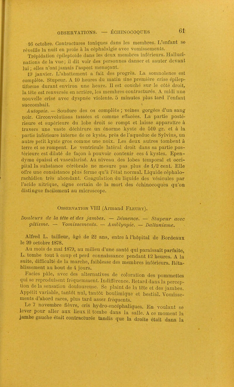 16 octobre. Contractures toniques clans les membres. L’enfant se réveille la nuit en proie à la céphalalgie avec vomissements. Trépidation épileptoïde dans les deux membres inférieurs. Halluci- nations de la vue; il dit voir des personnes danser et sauter devant lui; elles n’ont jamais l’aspect menaçant. 19 janvier. L’abattement a fait des progrès. La somnolence est complète. Stupeur. A 10 heures du matin ifne première crise épilep- tiforme durant environ une heure. Il est couché sur le côté droit, la tète est renversée en arrière, les membres contracturés. A midi une nouvelle crise avec dyspnée violente. 5 minutes plus tard l’enfant succombait. Autopsie. — Soudure des os complète ; veines gorgées d’un sang noir. Circonvolutions tassées et comme effacées. La partie posté- rieure et supérieure du lobe droit se rompt et laisse apparaître à travers une vaste déchirure un énorme kyste de 510 gr. et à la partie inférieure interne de ce kyste, près de l’aqueduc de Sylvius, un autre petit kyste gros comme une noix. Les deux autres tombent à terre et se rompent. Le ventricule latéral droit dans sa partie pos- térieure est dilaté de façon à pouvoir contenir ces 4 kystes. Epen- dyme épaissi et vascularisé. Au niveau des lobes temporal et occi- pital la substance cérébrale ne mesure pas plus de 1/2 cent. Elle offre une consistance plus ferme qu’à l’état normal. Liquide céphalo- rachidien très abondant. Coagulation du liquide des vésicules par l’acide nitrique, signe certain de la mort des échinocoques qu’on distingue facilement au microscope. Observation VIII (Armand Fleury). Douleurs de la tête et des jambes. — Démence. — Stupeur avec gâtisme. — Vomissements. — Amblyopie. — Daltonisme. \ Alfred L. tailleur, âgé de 22 ans, entre à l’hôpital de Bordeaux le 20 octobre 1878. Au mois de mai 1879, au müieu d’une santé qui paraissait pai-faite, L. tombe tout à coup et perd connaissance pendant 12 heures. A la suite, difficulté de la marche, faiblesse des membres inférieurs. Réta- blissement au bout de 4 jours. Faciès pâle, avec des alternatives de coloration des pommettes qui se reproduisent fréquemment. Indifférence. Retard dans la percep- tion de la sensation douloureuse. Se plaint de la tête et des jambes. Appétit vaiiable, tantôt nul, tantôt boulimique et bestial. Vomisse- ments d’abord rares, plus tard assez fréquents. Le 7 novembre fièvre, cris hydro-encéphaliques. En voulant se lever pour aller aux lieux il tombe dans la salle. A ce moment la jambe gauche était contracturée tandis que la droite était dans la