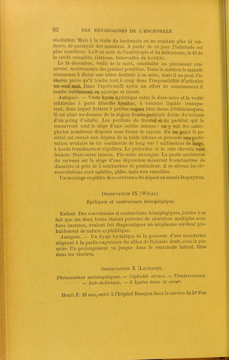G2 résolution. Mais à la visite du lendemain on ne constate plus ni rai- deurs, ni paralysie des membres. A partir de ce jour l’iiébétude est plus manifeste. Le 9 on note de l’amblyopie et du daltonisme, le 12 de la cécité complète. Gâtisme. Intervalles de lucidité. Le 14 décembre, veille de la mort, sensibilité au pincement con- servée, mouvements des jambes possibles. 'Dans la matinée le malade commence à dicter une lettre destinée à sa mère, mais il ne peut l’a- chever parce qu’il tombe tout à coup dans l’impossibilité d’articuler un seul mot. Dans l’après-midi après un effort de vomissement il tombe subitement en syncope et meurt. Autopsie. — Vaste kyste hydatique entre la dure-mère et la voûte crânienne â paroi blanche hyaline, à contenu liquide transpa- rent, dans lequel flottent 5 petites coques bien closes d’échinocoques. Il est situé au-dessous de la région fronto-pariétale droite du volume d’un poing d’adulte. Les portions du frontal et du pariétal qui le recouvrent sont le siège d’une ostéite intense : on y voit des ostéo- phytes nombreux disposés sous forme de rayons. En un point le pa- riétal est creusé aux dépens de la table interne et présente une perfo- ration ovalaire de un centimètre de long sur 7 millimètres de large, à bords tranchants et réguliers. Le péricrâne et le cuir chevelu sont intacts. Dure-mère intacte. Pie-mère exsangue. La partie antérieure du cerveau est le siège d’une dépression mesurant 9 centimètres de diamètre et près de 5 centimètres de profondeur. A ce niveau les cir- convolutions sont aplaties, pâles, mais non ramollies. Un moulage en plâtre de ce cerveau a été déposé au musée Dupuy tren. Observation IX (Widal). Épilepsie et contracture hémiplégique. Enfant. Des convulsions et contractions hémiplégiques, jointes à ce fait que ses deux frères étaient porteurs de cicatrices multiples avec foies énormes, avaient fait diagnostiquer un néoplasme cérébral pro- bablement de nature syphilitique; Autopsie. — Un kysj;e hydatique de la grosseur d’une mandarine siégeant à la partie supérieure du sillon de Rolando droit, sous la pie- mère. Un prolongement va jusque dans le ventricule latéral. Rien dans les viscères. Observation X (Laurand). Phénomènes méningitiques. — Céphalée atroce. — \omissements. — Sub-delirium. — 3 kystes dans le cœur. Henri P. 18 ans, entré à l’hôpital Beaujon dans le service du D'Fer-