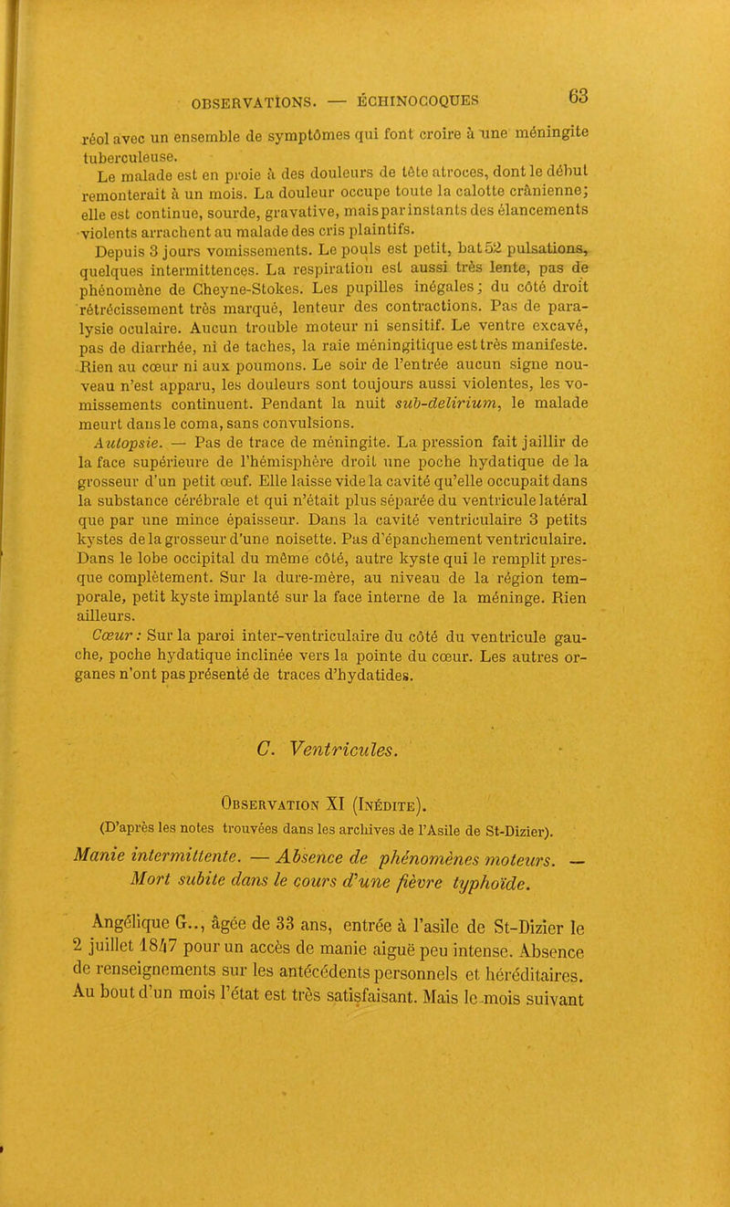 réol avec un ensemble de symptômes qui font croire à une méningite tuberculeuse. Le malade est en proie à des douleurs de tête atroces, dont le début remonterait h. un mois. La douleur occupe toute la calotte crânienne, elle est continue, sourde, gravative, mais par instants des élancements •violents arrachent au malade des cris plaintifs. Depuis 3 jours vomissements. Le pouls est petit, bat 52 pulsations, quelques intermittences. La respiration est aussi très lente, pas de phénomène de Gheyne-Stokes. Les pupilles inégales; du côté droit rétrécissement très marqué, lenteur des contractions. Pas de para- lysie oculaire. Aucun trouble moteur ni sensitif. Le ventre excavé, pas de diarrhée, ni de taches, la raie méningitique est très manifeste. Rien au cœur ni aux poumons. Le soir de l’entrée aucun signe nou- veau n’est apparu, les douleurs sont toujours aussi violentes, les vo- missements continuent. Pendant la nuit sub-delirium, le malade meurt dans le coma, sans convulsions. AtUopsie. — Pas de trace de méningite. La pression fait jaillir de la face supérieure de l’hémisphère droit une poche hydatique de la grosseur d’un petit œuf. Elle laisse vide la cavité qu’elle occupait dans la substance cérébrale et qui n’était plus séparée du ventricule latéral que par une mince épaisseur. Dans la cavité ventriculaire 3 petits kystes de la grosseur d’une noisette. Pas d’épanchement venti’iculaire. Dans le lobe occipital du même côté, autre kyste qui le remplit pres- que complètement. Sur la dure-mère, au niveau de la région tem- porale, petit kyste implanté sur la face interne de la méninge. Rien ailleurs. Cœur : Sur la paroi inter-ventriculaire du côté du ventricule gau- che, poche hydatique inclinée vers la pointe du cœur. Les auti'es or- ganes n’ont pas présenté de traces d’hydatides. C. Ventricules. Observation XI (Inédite). (D’après les notes trouvées dans les archives de l’Asile de St-Dizier). Manie intermittente. — Absence de 'phénomènes moteurs. — Mort subite dans le cours d'une fièvre typhoïde. Angélique G.., âgée de 33 ans, entrée à l’asile de St-Dizier le 2 juillet 18ZI7 pour un accès de manie aiguë peu intense. Absence de renseignements sur les antécédents personnels et héréditaires. Au bout d’un mois l’état est très satisfaisant. Mais le .mois suivant
