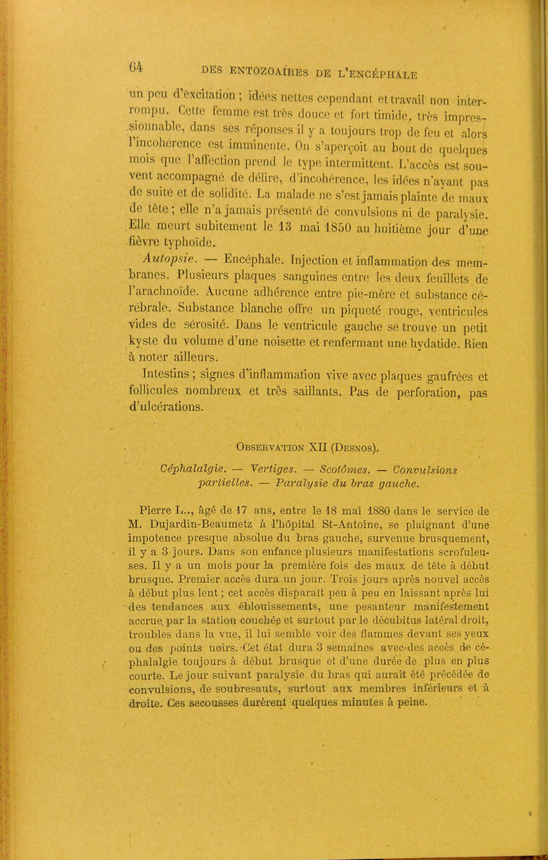 un peu d’excitation ; idées nettes cependant et travail non inter- rompu. Cette femme est très douce et fort timide, très impres- sionnable, dans ses réponses il y a toujours trop de feu et alors 1 incohérence est imminente. On s’apci-çoit au bout de quelques mois que radéction prend le type intermittent. L’accès est sou- vent accompagné de délire, d’incohérence, les idées n’ayant pas de suite et de solidité. La malade ne s’est jamais plainte de maux . de tête ; elle n’a jamais présenté de convulsions ni de paralysie. Elle meurt subitement le 13 mai 1850 au huitième jour d’une fièvre typhoïde. Autopsie. — Encéphale. Injection et inflammation des mem- branes. Plusieurs plaques sanguines entre les deux feuillets de l’arachnoïde. Aucune adhérence entre pie-mère et substance cé- rébrale. Substance blanche offre un piqueté rouge, ventricules vides de sérosité. Dans le ventricule gauche se trouve un petit kyste du volume d’une noisette et renfermant unehydatide. Rien à noter ailleurs. Intestins ; signes d’inflammation vive avec plaques gaufrées et follicules nombreux et très saillants. Pas de perforation, pas d’ulcérations. Observation XII (Desnos). Céphalalgie. — Yertiges. — Scotômes. — Convulsions partielles. — Paralysie du bras gauche. Pierre L.., âgé de 17 ans, entre le 18 mai 1880 dans le service de M. Dujardin-Beaumetz à l’hôpital St-Antoine, se plaignant d’une impotence presque absolue du bras gauche, survenue brusquement, il y a 3 jours. Dans son enfance plusieurs manifestations scrofuleu- ses. Il y a un mois pour la première fois des maux de tête à début brusque. Premier, accès dura un jour. Trois jours après nouvel accès à début plus lent ; cet accès disparaît peu à peu en laissant après lui des tendances aux éblouissements, une pesanteur manifestement accrue, par la station couebép et surtout par le décubitus latéral droit, troubles dans la vue, il lui semble voir des flammes devant ses yeux ou des points noirs. Cet état dura 3 semaines avec-des accès de cé- phalalgie toujours à début brusque et d’une durée de plus en plus courte. Le jour suivant paralysie du bras qui aurait été précédée de convulsions, de soubresauts, surtout aux membres inférieurs et à droite. Ces secousses durèrent quelques minutes à peine.