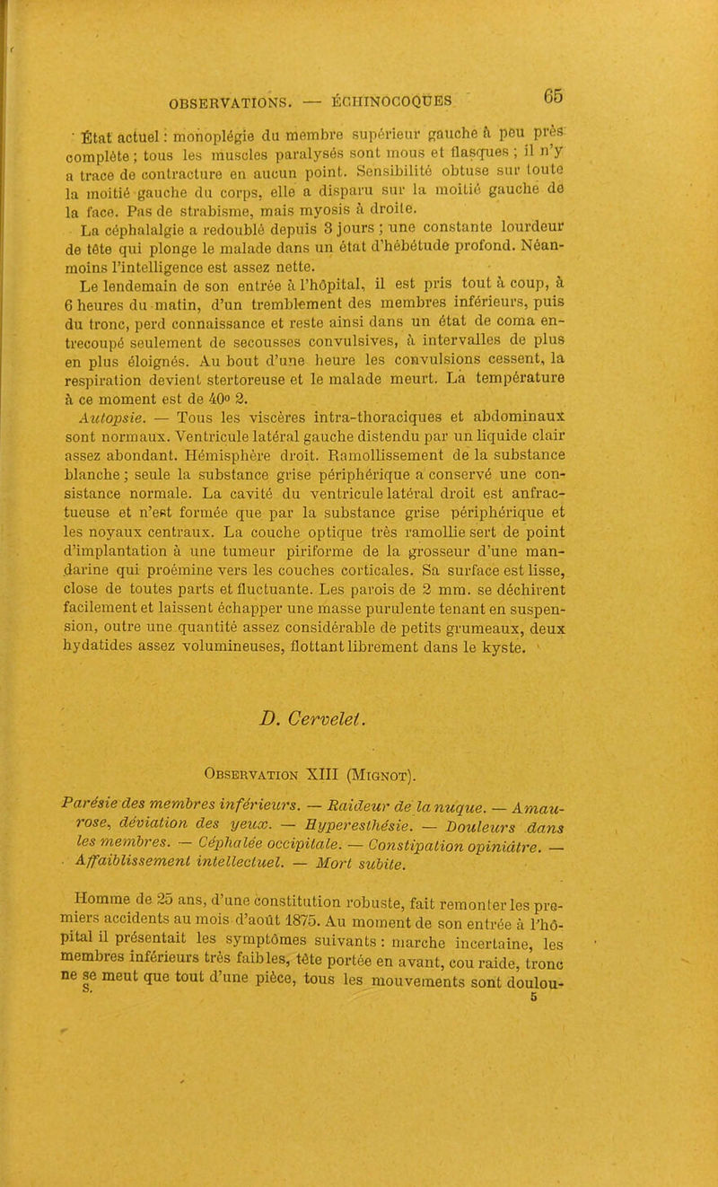■ État actuel : monoplégie du membre supérieur gauche à peu près complète ; tous les muscles paralysés sont mous et flasques ; il n y a trace de contracture en aucun point. Sensibilité obtuse sur toute la moitié gauche du corps, elle a disparu sur la moitié gauche de la face. Pas de strabisme, mais myosis à droite. La céphalalgie a redoublé depuis 3 jours ; une constante lourdeur de tôte qui plonge le malade dans un état d’hébétude profond. Néan- moins l’intelligence est assez nette. Le lendemain de son entrée à l’hôpital, il est pris tout à coup, à 6 heures du matin, d’un tremblement des membres inférieurs, puis du tronc, perd connaissance et reste ainsi dans un état de coma en- trecoupé seulement de secousses convulsives, à intervalles de plus en plus éloignés. Au bout d’une heui'e les convulsions cessent, la respiration devient stertoreuse et le malade meurt. Là température à ce moment est de 40<> 2. Aîctopsie. — Tous les viscères intra-thoraciques et abdominaux sont normaux. Ventricule latéral gauche distendu par un liquide clair assez abondant. Hémisphère droit. Ramollissement de la substance blanche ; seule la substance grise périphérique a conservé une con- sistance normale. La cavité du ventricule latéral droit est anfrac- tueuse et n’est formée que par la substance grise périphérique et les noyaux centraux. La couche optique très ramollie sert de point d’implantation à une tumeur piriforme de la grosseur d’une man- darine qui proémine vers les couches corticales. Sa surface est lisse, close de toutes parts et fluctuante. Les parois de 2 mm. se déchirent facilement et laissent échapper une masse purulente tenant en suspen- sion, outre une quantité assez considérable de petits grumeaux, deux hydatides assez volumineuses, flottant librement dans le kyste. ’ D. Cervelet. Observation XIII (Mignot). Parésie des membres inférieurs. — Raideur dè lanuque. — Amau- rose., déviation des yeux. — Hyperesthésie. — Douleurs dans les membres. Céphalée occipitale. — Constipation opiniâtre. — Affaiblissement intellectuel. — Mort subite. Homme de 25 ans, d une constitution robuste, fait remonter les pre- miers accidents au mois d’août 1875. Au moment de son entrée à Thô- pital il présentait les symptômes suivants ; marche incertaine, les membres inférieurs très faibks, tète portée en avant, cou raide, tronc ne se meut que tout d’une pièce, tous les mouvements sont doulou-